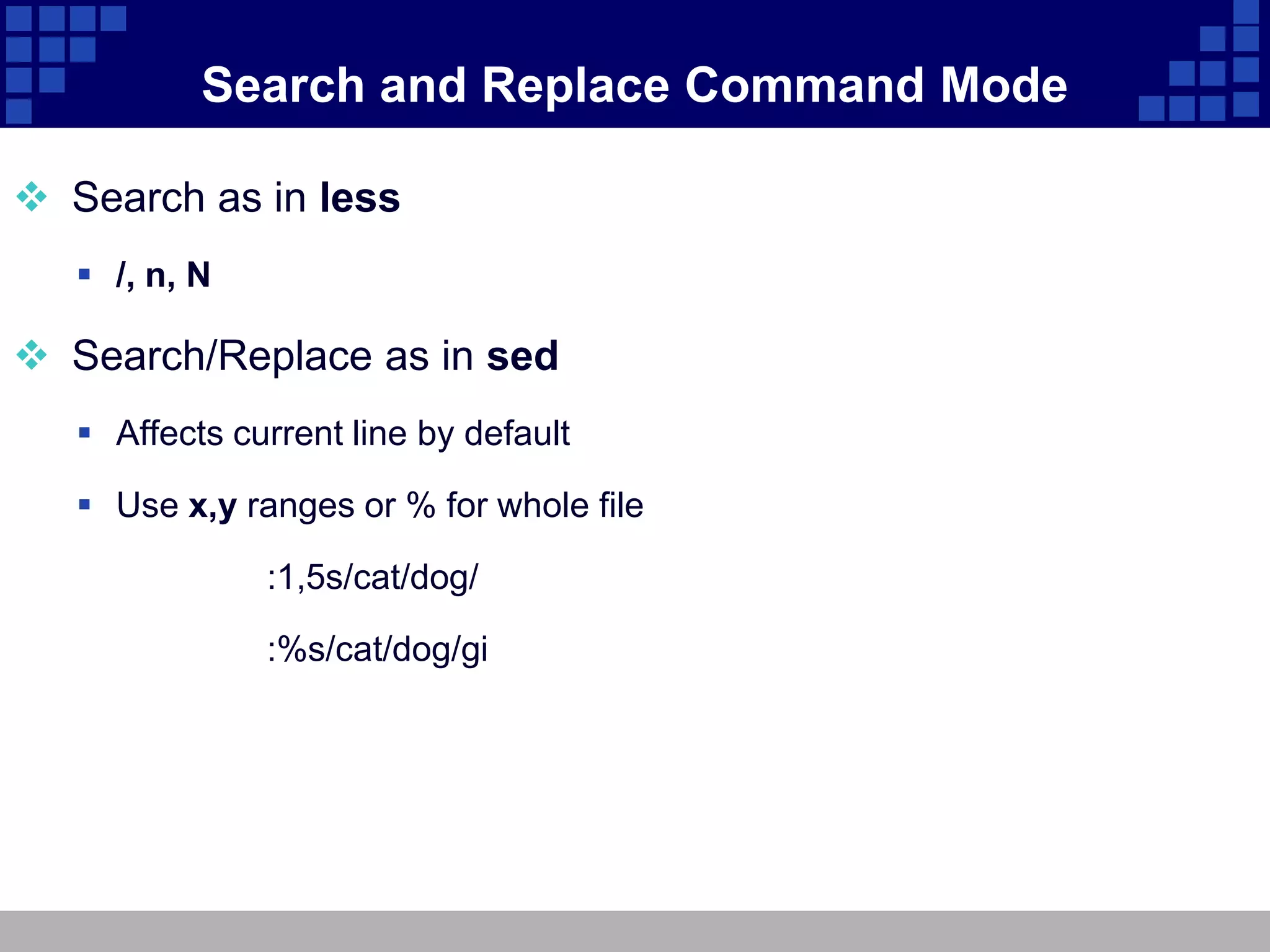 Search and Replace Command Mode

 Search as in less
    /, n, N

 Search/Replace as in sed
    Affects current line by default

    Use x,y ranges or % for whole file

               :1,5s/cat/dog/

               :%s/cat/dog/gi
 