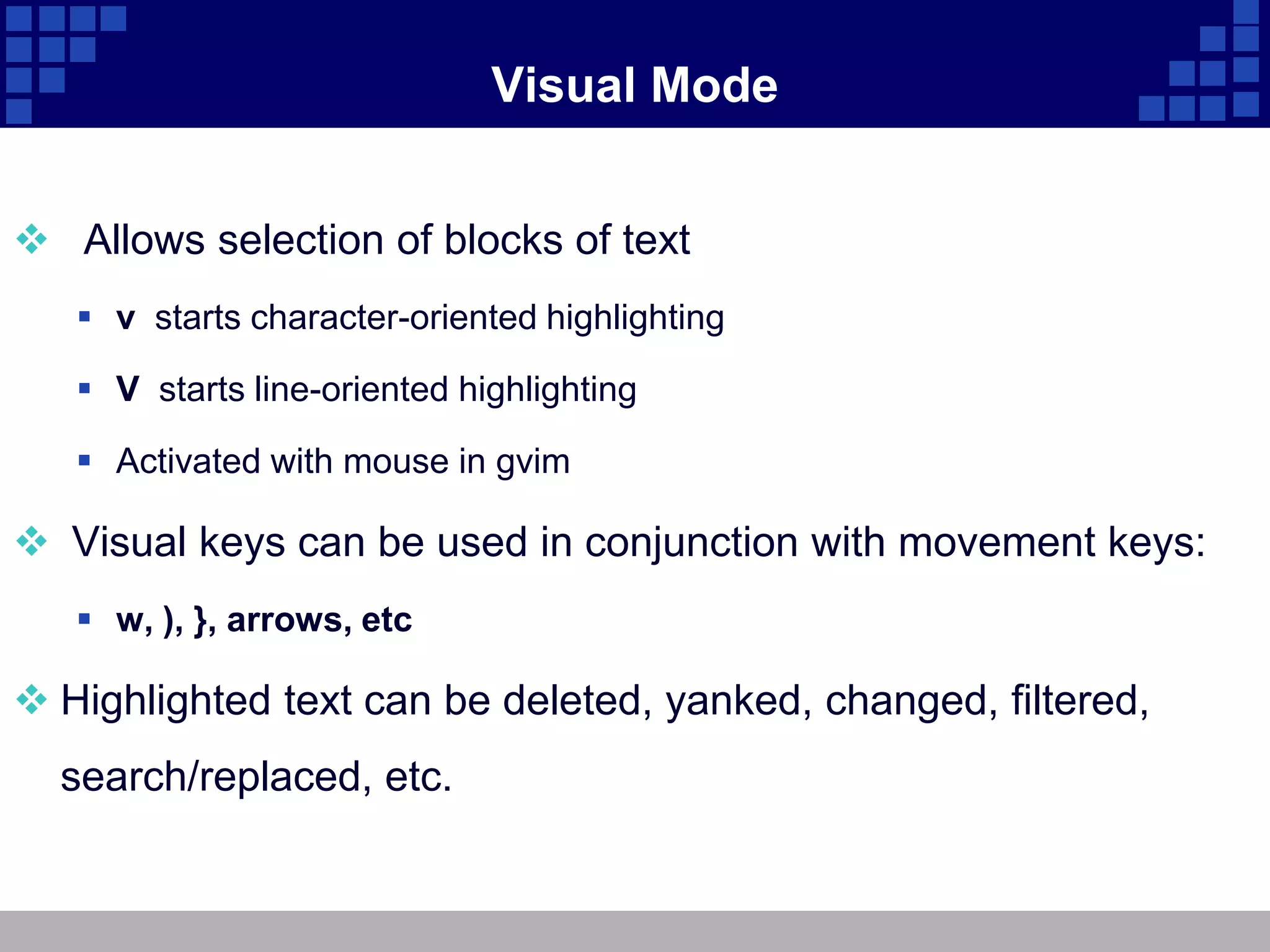 Visual Mode


 Allows selection of blocks of text
    v starts character-oriented highlighting

    V starts line-oriented highlighting

    Activated with mouse in gvim

 Visual keys can be used in conjunction with movement keys:
    w, ), }, arrows, etc

 Highlighted text can be deleted, yanked, changed, filtered,
  search/replaced, etc.
 