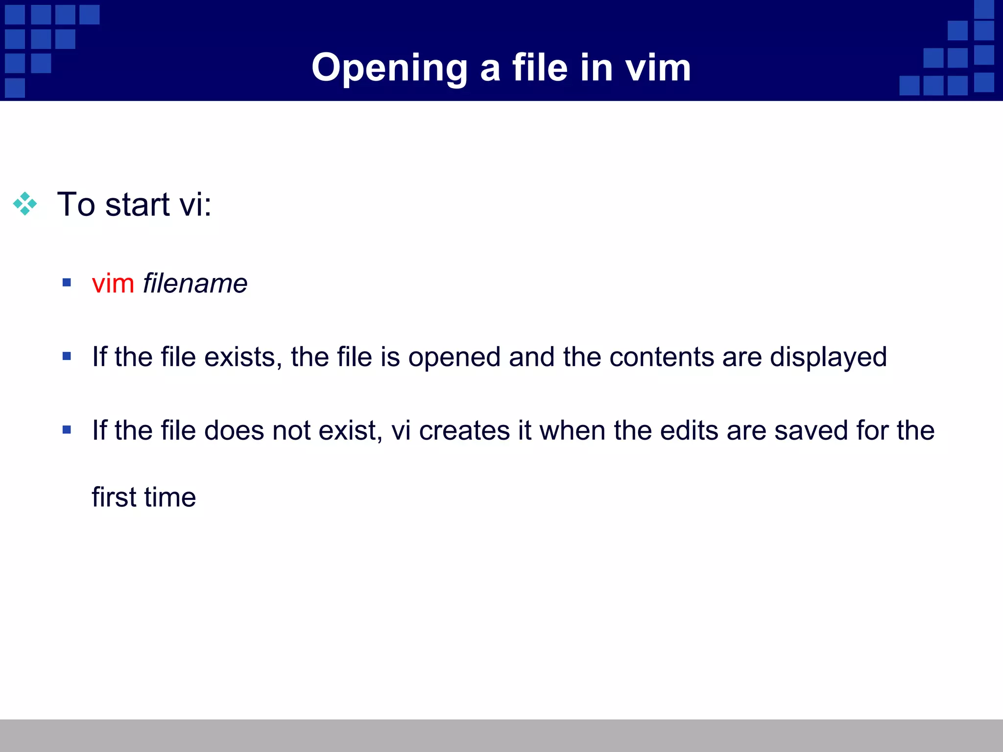 Opening a file in vim


 To start vi:

    vim filename

    If the file exists, the file is opened and the contents are displayed

    If the file does not exist, vi creates it when the edits are saved for the

     first time
 