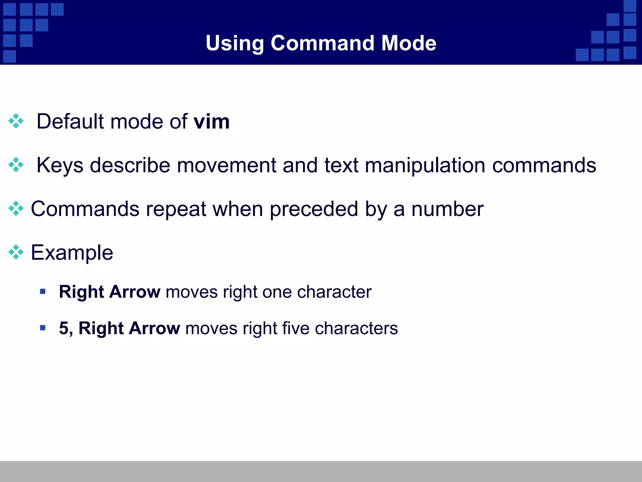 Using Command Mode


 Default mode of vim

 Keys describe movement and text manipulation commands

 Commands repeat when preceded by a number

 Example
    Right Arrow moves right one character

    5, Right Arrow moves right five characters
 