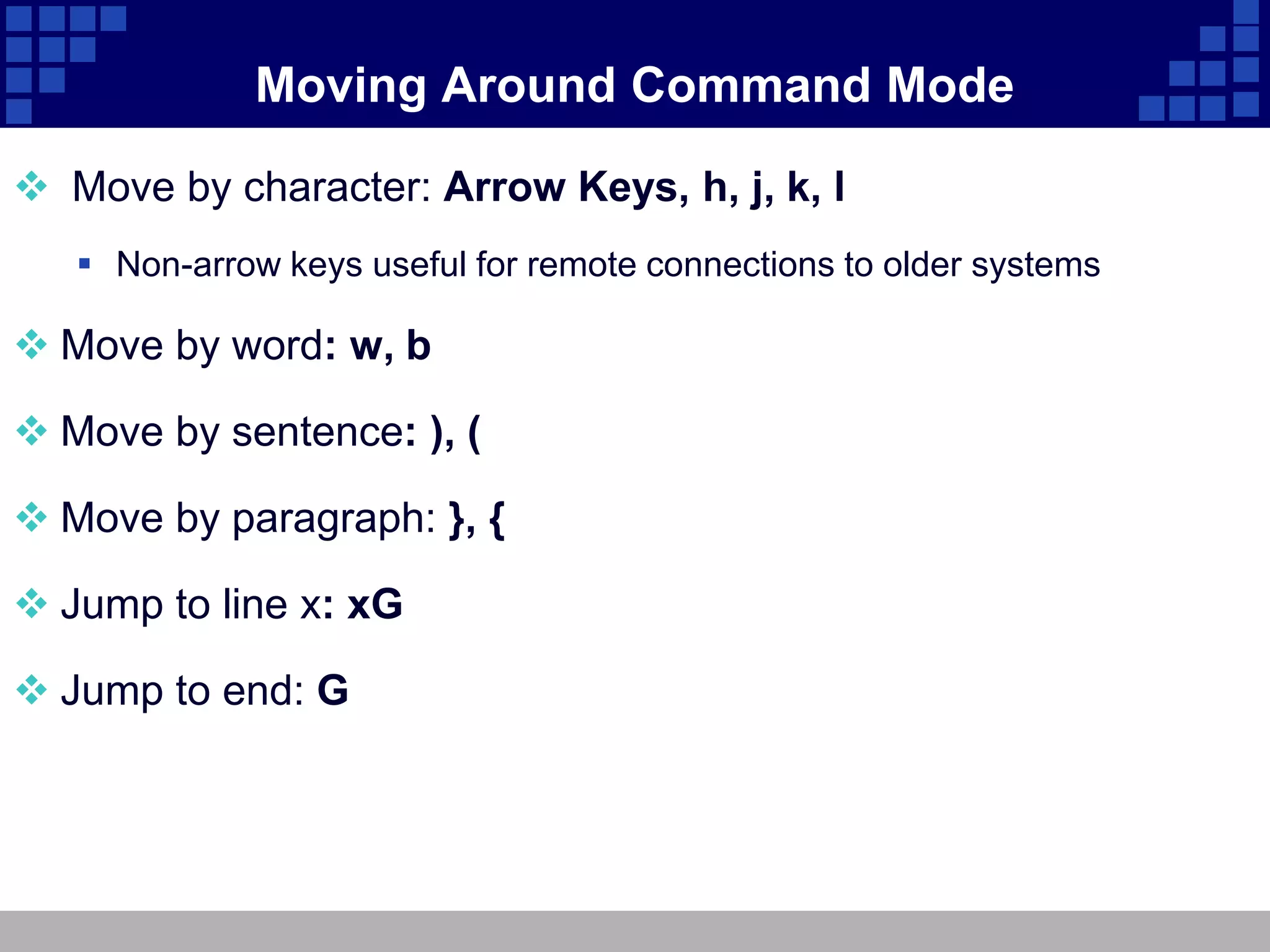 Moving Around Command Mode

 Move by character: Arrow Keys, h, j, k, l
    Non-arrow keys useful for remote connections to older systems

 Move by word: w, b

 Move by sentence: ), (

 Move by paragraph: }, {

 Jump to line x: xG

 Jump to end: G
 
