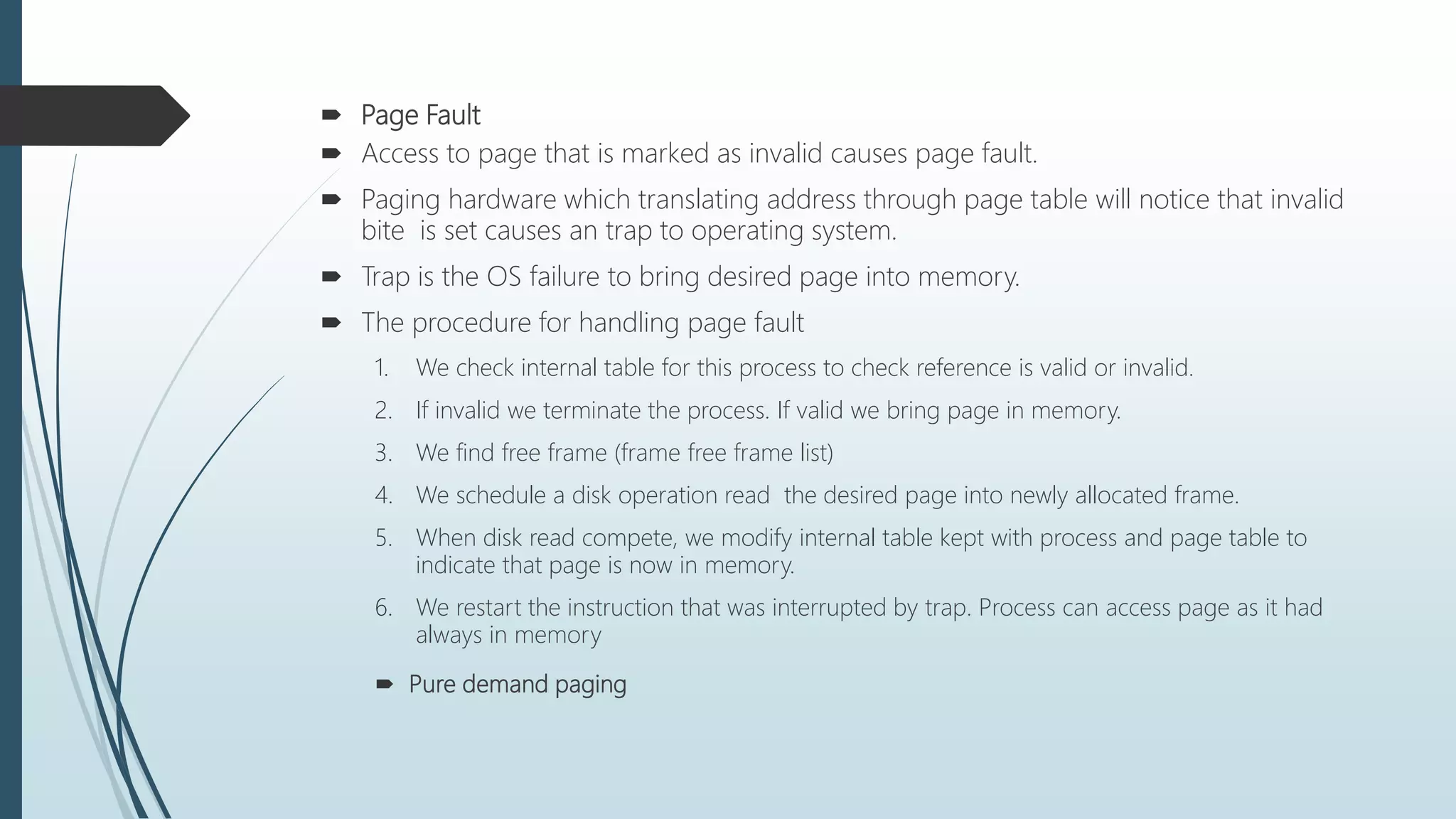  Page Fault
 Access to page that is marked as invalid causes page fault.
 Paging hardware which translating address through page table will notice that invalid
bite is set causes an trap to operating system.
 Trap is the OS failure to bring desired page into memory.
 The procedure for handling page fault
1. We check internal table for this process to check reference is valid or invalid.
2. If invalid we terminate the process. If valid we bring page in memory.
3. We find free frame (frame free frame list)
4. We schedule a disk operation read the desired page into newly allocated frame.
5. When disk read compete, we modify internal table kept with process and page table to
indicate that page is now in memory.
6. We restart the instruction that was interrupted by trap. Process can access page as it had
always in memory
 Pure demand paging
 