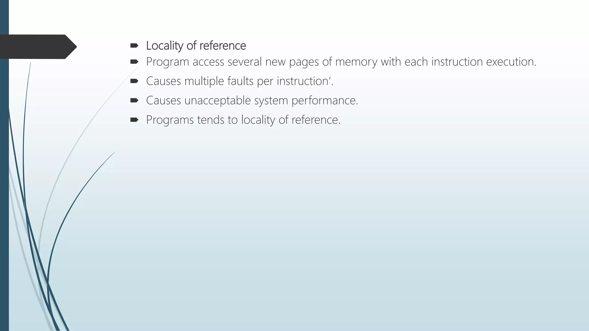  Locality of reference
 Program access several new pages of memory with each instruction execution.
 Causes multiple faults per instruction‘.
 Causes unacceptable system performance.
 Programs tends to locality of reference.
 
