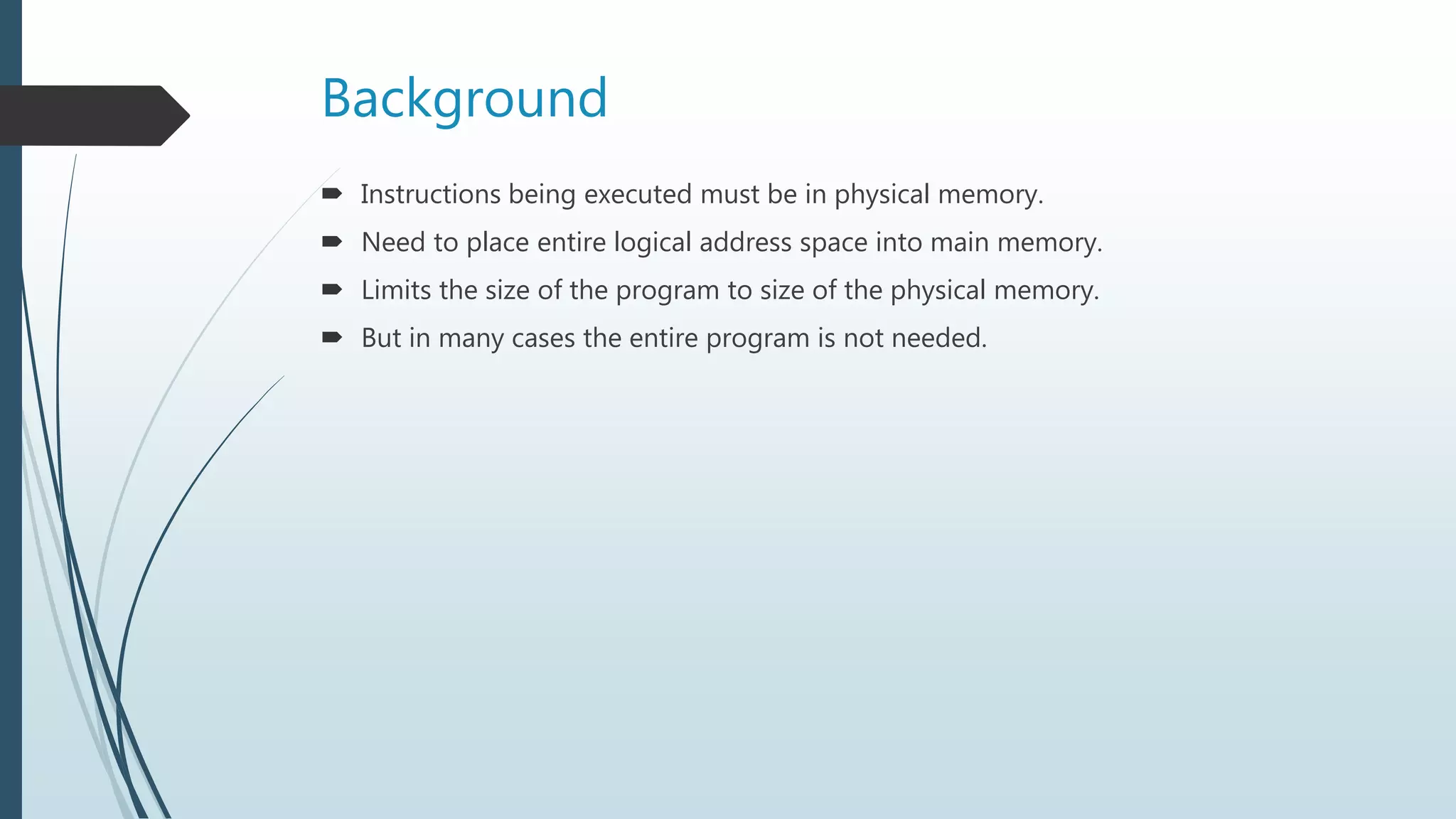 Background
 Instructions being executed must be in physical memory.
 Need to place entire logical address space into main memory.
 Limits the size of the program to size of the physical memory.
 But in many cases the entire program is not needed.
 