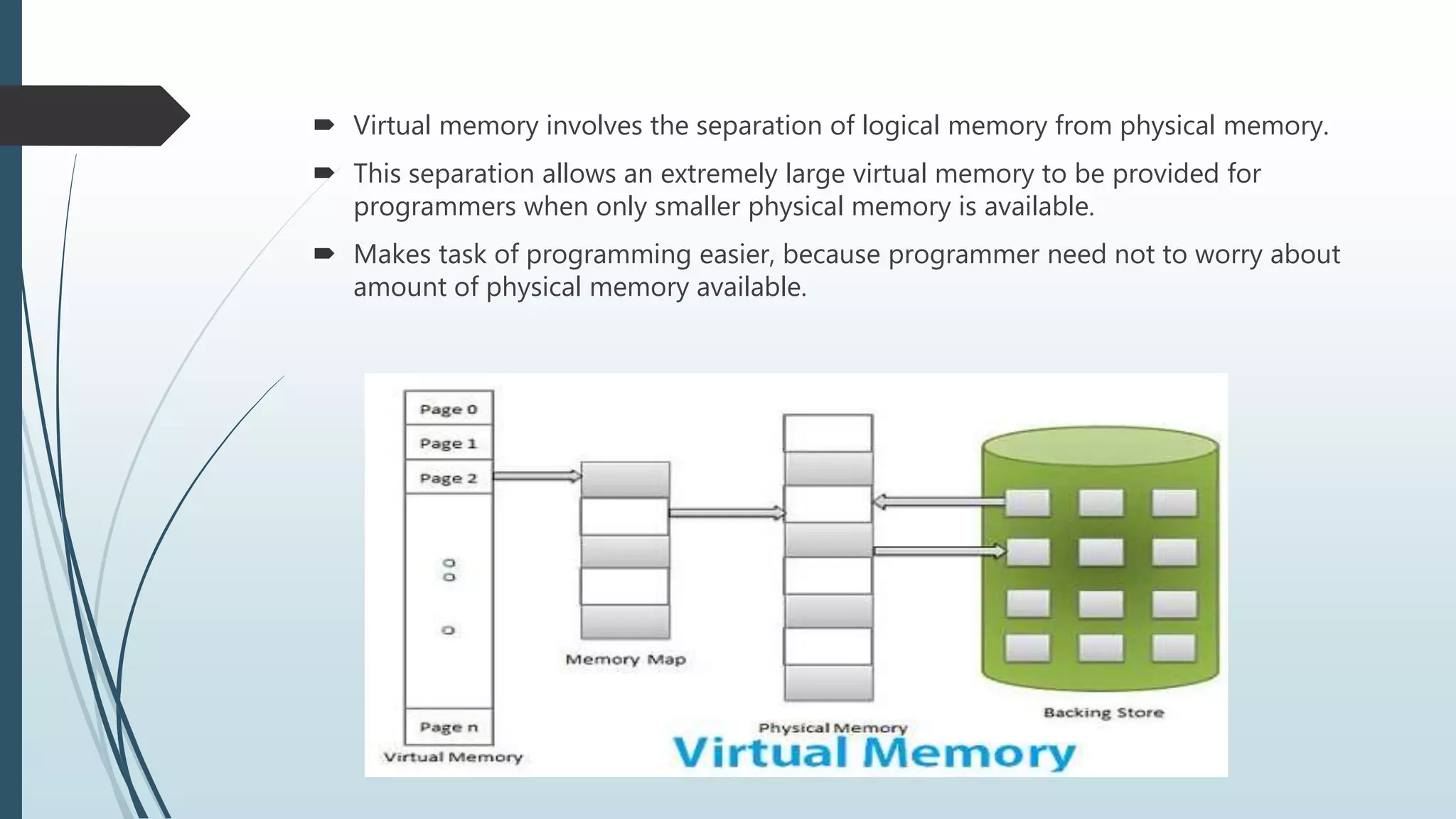  Virtual memory involves the separation of logical memory from physical memory.
 This separation allows an extremely large virtual memory to be provided for
programmers when only smaller physical memory is available.
 Makes task of programming easier, because programmer need not to worry about
amount of physical memory available.
 