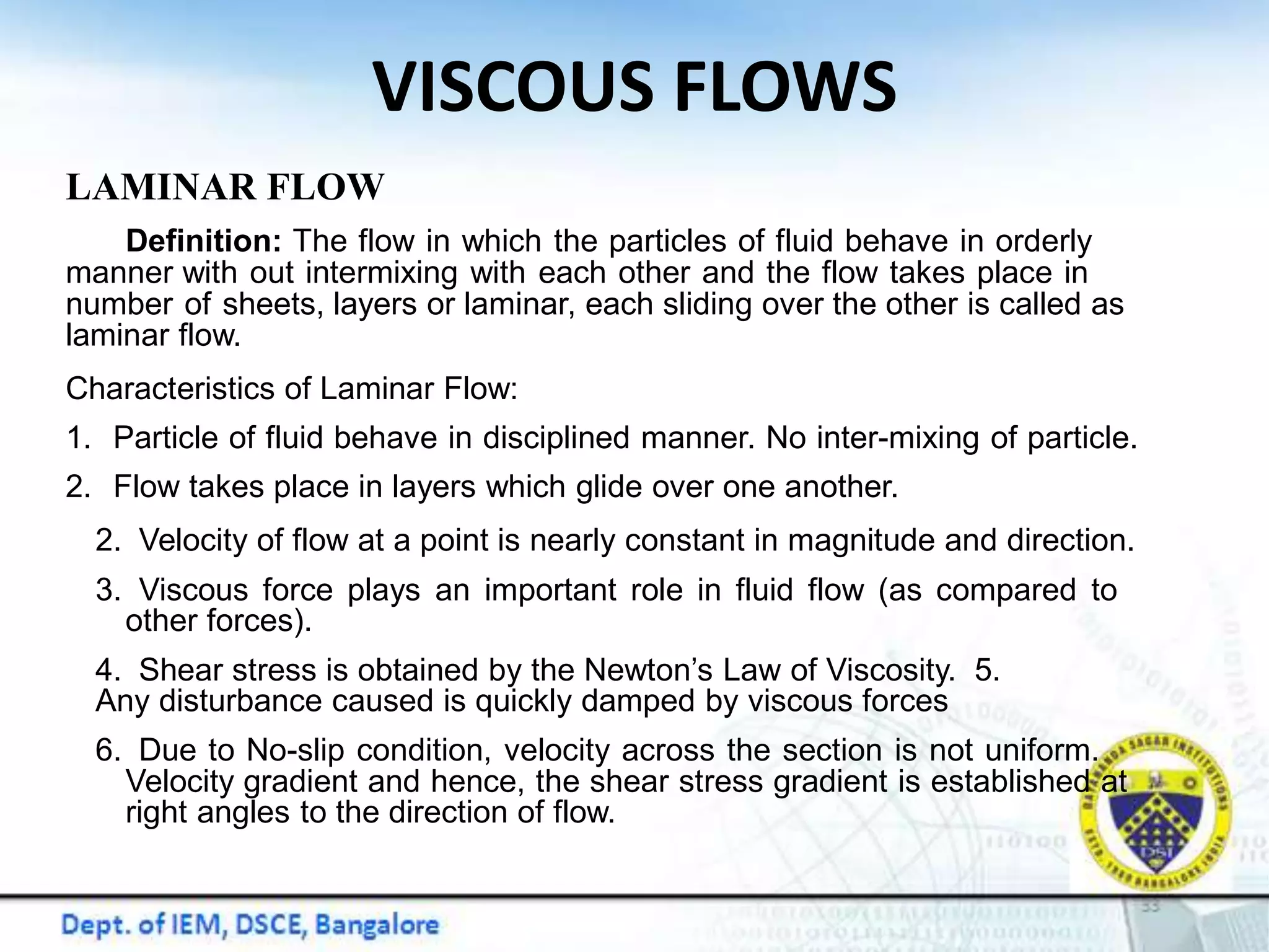 VISCOUS FLOWS
LAMINAR FLOW
Definition: The flow in which the particles of fluid behave in orderly
manner with out intermixing with each other and the flow takes place in
number of sheets, layers or laminar, each sliding over the other is called as
laminar flow.
Characteristics of Laminar Flow:
1. Particle of fluid behave in disciplined manner. No inter-mixing of particle.
2. Flow takes place in layers which glide over one another.
2. Velocity of flow at a point is nearly constant in magnitude and direction.
3. Viscous force plays an important role in fluid flow (as compared to
other forces).
4. Shear stress is obtained by the Newton’s Law of Viscosity. 5.
Any disturbance caused is quickly damped by viscous forces
6. Due to No-slip condition, velocity across the section is not uniform.
Velocity gradient and hence, the shear stress gradient is established at
right angles to the direction of flow.
 
