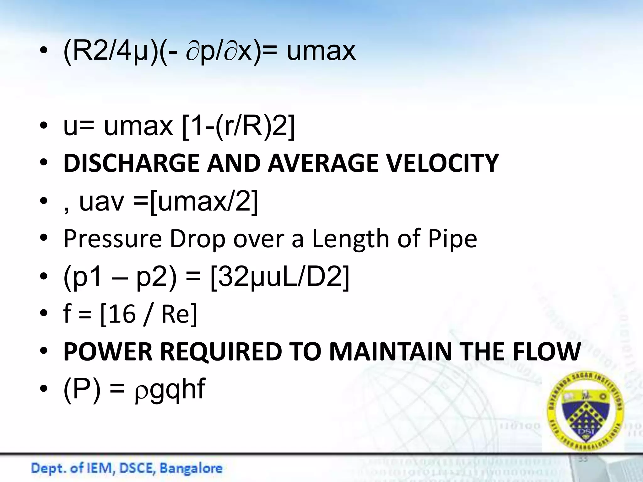 • (R2/4μ)(- p/x)= umax
• u= umax [1-(r/R)2]
• DISCHARGE AND AVERAGE VELOCITY
• , uav =[umax/2]
• Pressure Drop over a Length of Pipe
• (p1 – p2) = [32μuL/D2]
• f = [16 / Re]
• POWER REQUIRED TO MAINTAIN THE FLOW
• (P) = rgqhf
 