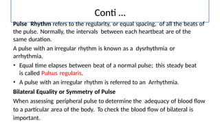 Conti …
Pulse Rhythm refers to the regularity, or equal spacing, of all the beats of
the pulse. Normally, the intervals between each heartbeat are of the
same duration.
A pulse with an irregular rhythm is known as a dysrhythmia or
arrhythmia.
• Equal time elapses between beat of a normal pulse; this steady beat
is called Pulsus regularis.
• A pulse with an irregular rhythm is referred to an Arrhythmia.
Bilateral Equality or Symmetry of Pulse
When assessing peripheral pulse to determine the adequacy of blood flow
to a particular area of the body. To check the blood flow of bilateral is
important.
 