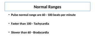 Normal Ranges
• Pulse normal range are 60 - 100 beats per minute
• Faster than 100 - Tachycardia
• Slower than 60 - Bradycardia
 