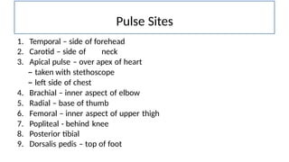 1. Temporal – side of forehead
2. Carotid – side of neck
3. Apical pulse – over apex of heart
– taken with stethoscope
– left side of chest
4. Brachial – inner aspect of elbow
5. Radial – base of thumb
6. Femoral – inner aspect of upper thigh
7. Popliteal - behind knee
8. Posterior tibial
9. Dorsalis pedis – top of foot
Pulse Sites
 
