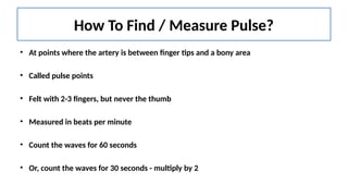 How To Find / Measure Pulse?
• At points where the artery is between finger tips and a bony area
• Called pulse points
• Felt with 2-3 fingers, but never the thumb
• Measured in beats per minute
• Count the waves for 60 seconds
• Or, count the waves for 30 seconds - multiply by 2
 