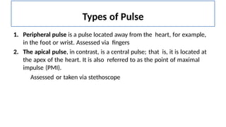 Types of Pulse
1. Peripheral pulse is a pulse located away from the heart, for example,
in the foot or wrist. Assessed via fingers
2. The apical pulse, in contrast, is a central pulse; that is, it is located at
the apex of the heart. It is also referred to as the point of maximal
impulse (PMI).
Assessed or taken via stethoscope
 