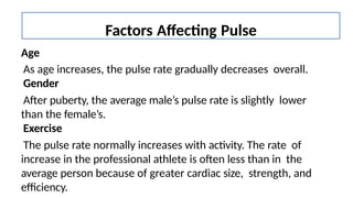 Age
As age increases, the pulse rate gradually decreases overall.
Gender
After puberty, the average male’s pulse rate is slightly lower
than the female’s.
Exercise
The pulse rate normally increases with activity. The rate of
increase in the professional athlete is often less than in the
average person because of greater cardiac size, strength, and
efficiency.
Factors Affecting Pulse
 