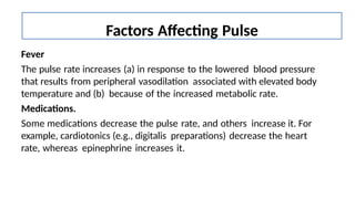Fever
The pulse rate increases (a) in response to the lowered blood pressure
that results from peripheral vasodilation associated with elevated body
temperature and (b) because of the increased metabolic rate.
Medications.
Some medications decrease the pulse rate, and others increase it. For
example, cardiotonics (e.g., digitalis preparations) decrease the heart
rate, whereas epinephrine increases it.
Factors Affecting Pulse
 