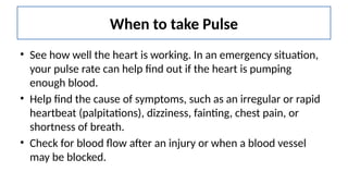 When to take Pulse
• See how well the heart is working. In an emergency situation,
your pulse rate can help find out if the heart is pumping
enough blood.
• Help find the cause of symptoms, such as an irregular or rapid
heartbeat (palpitations), dizziness, fainting, chest pain, or
shortness of breath.
• Check for blood flow after an injury or when a blood vessel
may be blocked.
 