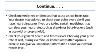 Continue. . . .
• Check on medicines or diseases that cause a slow heart rate.
Your doctor may ask you to check your pulse every day if you
have heart disease or if you are taking certain medicines that
can slow your heart rate, such as digoxin or beta-blockers (such
as atenolol or propranolol).
• Check your general health and fitness level. Checking your pulse
rate at rest, during exercise, or immediately after vigorous
exercise can give you important information about your overall
fitness level.
 