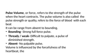 Pulse Volume, or force, refers to the strength of the pulse
when the heart contracts. The pulse volume is also called the
pulse strength or quality, refers to the force of blood with each
beat
It can be range from absent to bounding.
• Bounding- Strong full force pulse.
• Thready / weak- Difficult to palpate, a pulse of
diminished strength.
• Absent- No palpable pulse.
Volume is influenced by the forcefulness of the
heartbeat, the
 