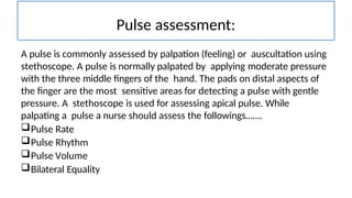 Pulse assessment:
A pulse is commonly assessed by palpation (feeling) or auscultation using
stethoscope. A pulse is normally palpated by applying moderate pressure
with the three middle fingers of the hand. The pads on distal aspects of
the finger are the most sensitive areas for detecting a pulse with gentle
pressure. A stethoscope is used for assessing apical pulse. While
palpating a pulse a nurse should assess the followings…….
Pulse Rate
Pulse Rhythm
Pulse Volume
Bilateral Equality
 