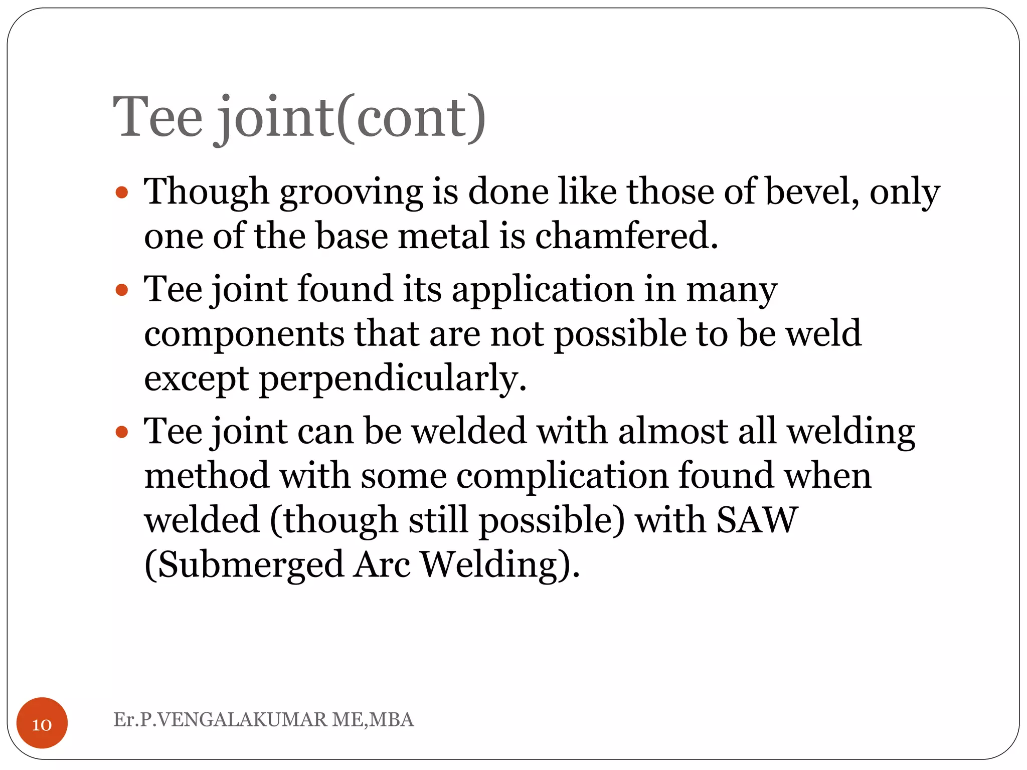 Tee joint(cont)
Er.P.VENGALAKUMAR ME,MBA10
 Though grooving is done like those of bevel, only
one of the base metal is chamfered.
 Tee joint found its application in many
components that are not possible to be weld
except perpendicularly.
 Tee joint can be welded with almost all welding
method with some complication found when
welded (though still possible) with SAW
(Submerged Arc Welding).
 