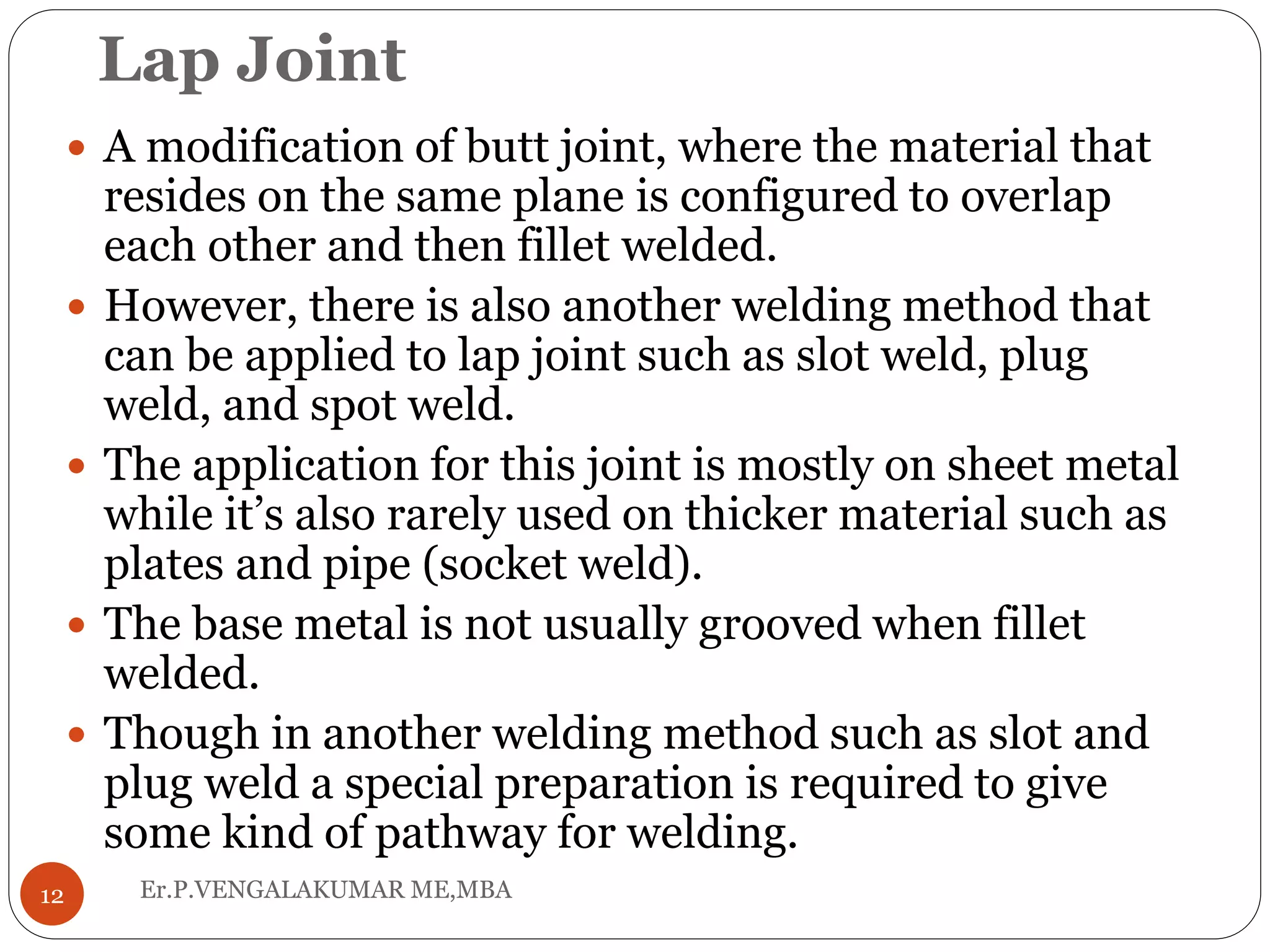 Lap Joint
Er.P.VENGALAKUMAR ME,MBA12
 A modification of butt joint, where the material that
resides on the same plane is configured to overlap
each other and then fillet welded.
 However, there is also another welding method that
can be applied to lap joint such as slot weld, plug
weld, and spot weld.
 The application for this joint is mostly on sheet metal
while it’s also rarely used on thicker material such as
plates and pipe (socket weld).
 The base metal is not usually grooved when fillet
welded.
 Though in another welding method such as slot and
plug weld a special preparation is required to give
some kind of pathway for welding.
 