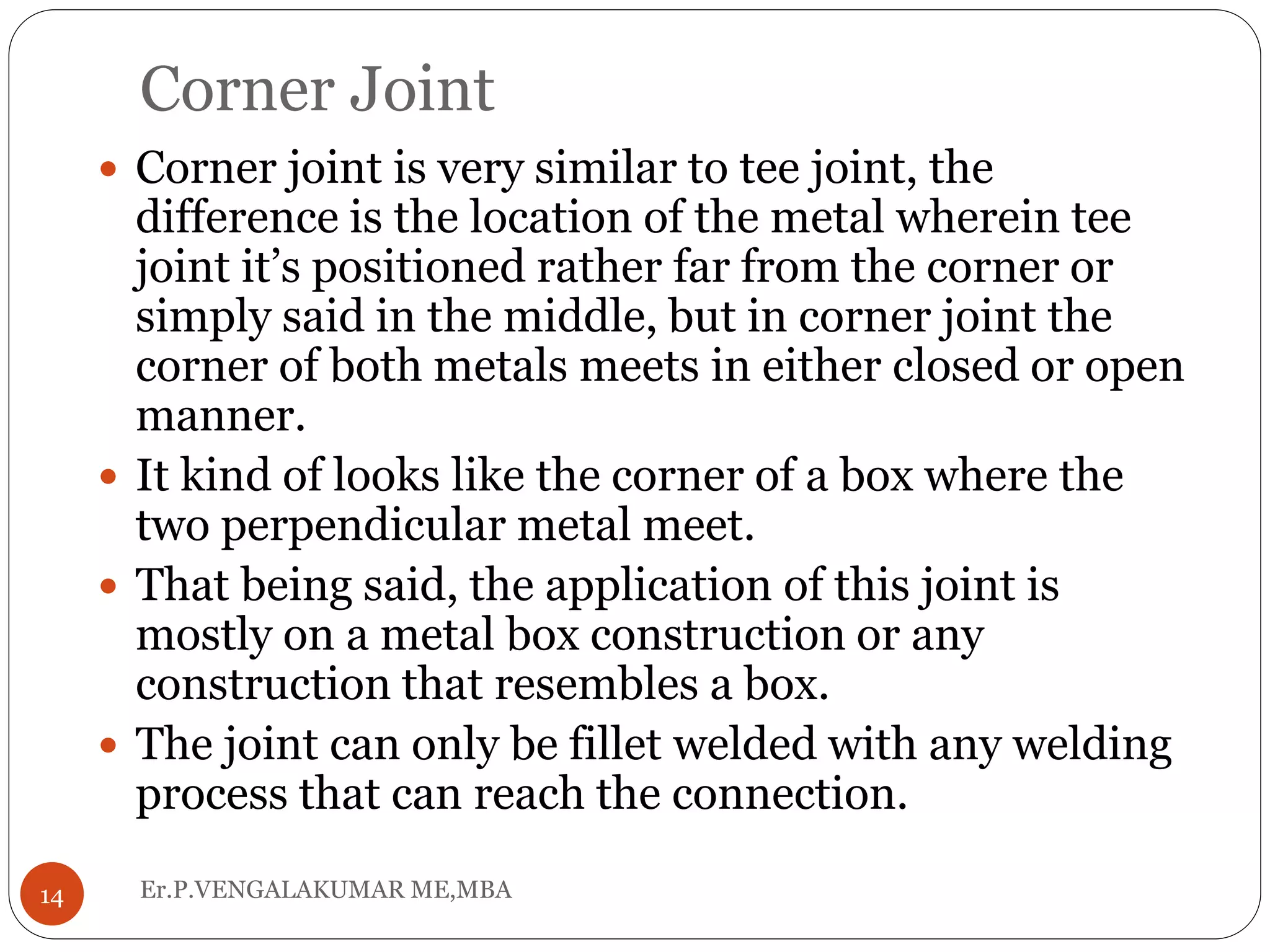 Corner Joint
Er.P.VENGALAKUMAR ME,MBA14
 Corner joint is very similar to tee joint, the
difference is the location of the metal wherein tee
joint it’s positioned rather far from the corner or
simply said in the middle, but in corner joint the
corner of both metals meets in either closed or open
manner.
 It kind of looks like the corner of a box where the
two perpendicular metal meet.
 That being said, the application of this joint is
mostly on a metal box construction or any
construction that resembles a box.
 The joint can only be fillet welded with any welding
process that can reach the connection.
 
