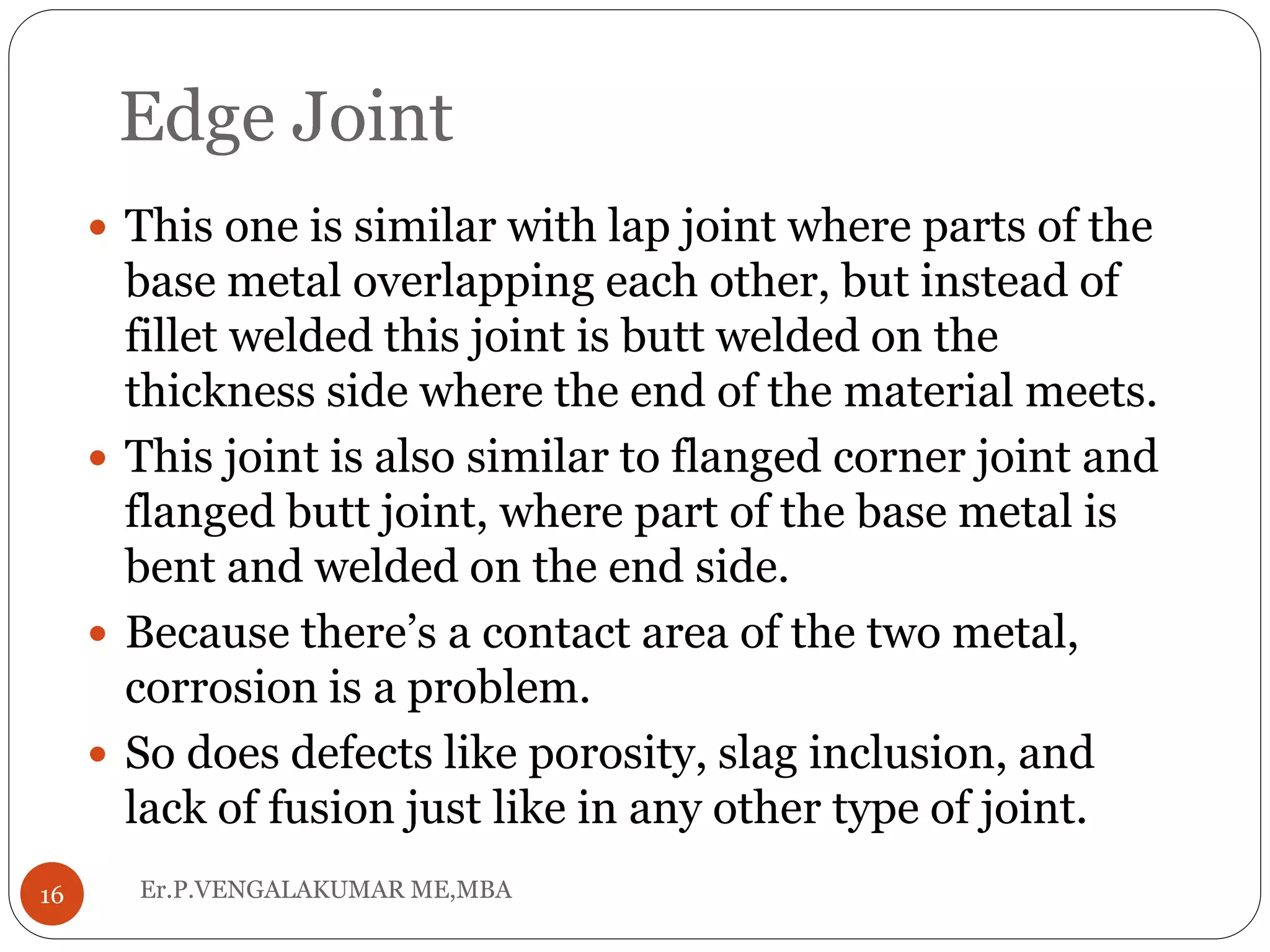 Edge Joint
Er.P.VENGALAKUMAR ME,MBA16
 This one is similar with lap joint where parts of the
base metal overlapping each other, but instead of
fillet welded this joint is butt welded on the
thickness side where the end of the material meets.
 This joint is also similar to flanged corner joint and
flanged butt joint, where part of the base metal is
bent and welded on the end side.
 Because there’s a contact area of the two metal,
corrosion is a problem.
 So does defects like porosity, slag inclusion, and
lack of fusion just like in any other type of joint.
 