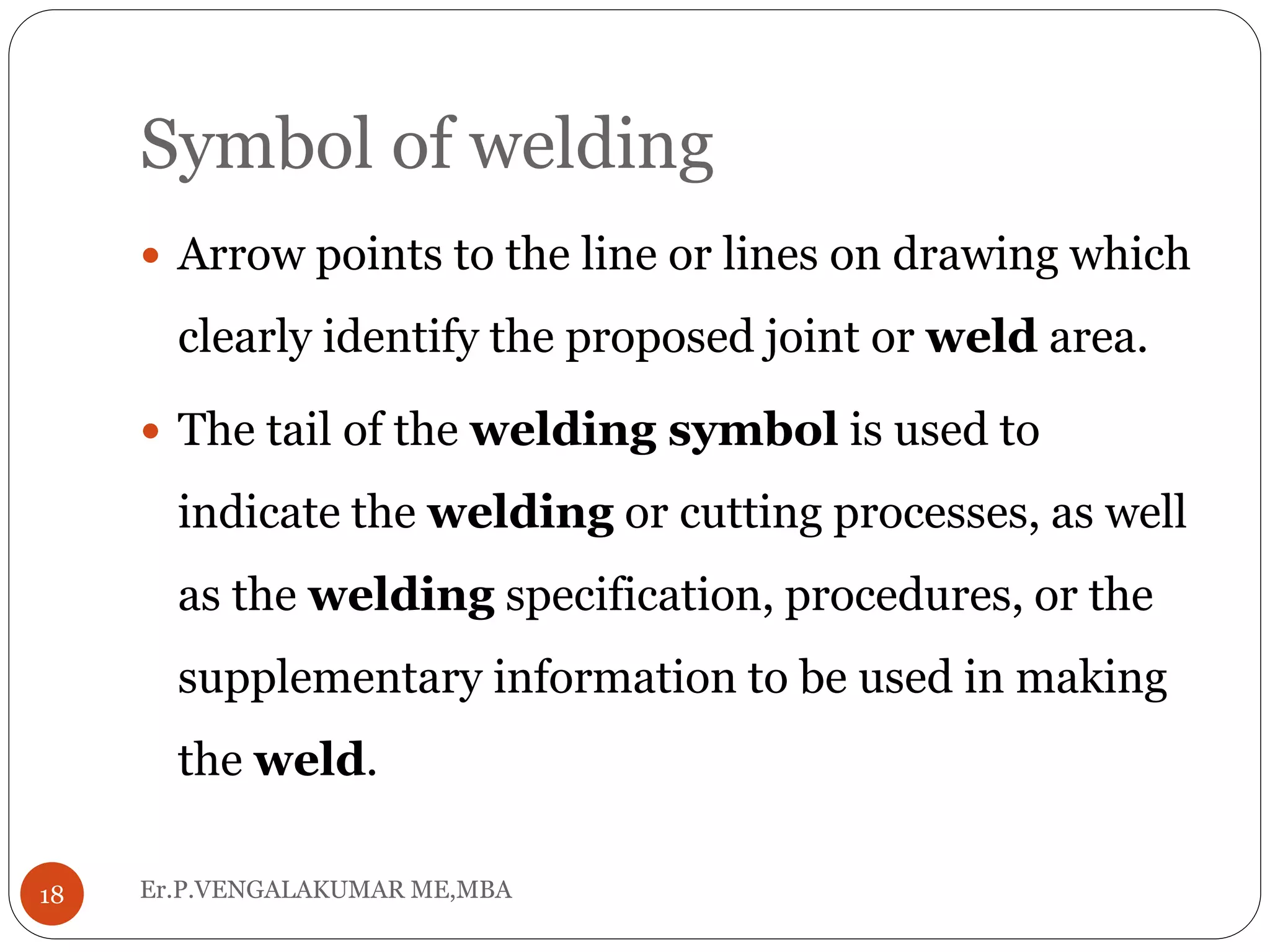 Symbol of welding
Er.P.VENGALAKUMAR ME,MBA18
 Arrow points to the line or lines on drawing which
clearly identify the proposed joint or weld area.
 The tail of the welding symbol is used to
indicate the welding or cutting processes, as well
as the welding specification, procedures, or the
supplementary information to be used in making
the weld.
 