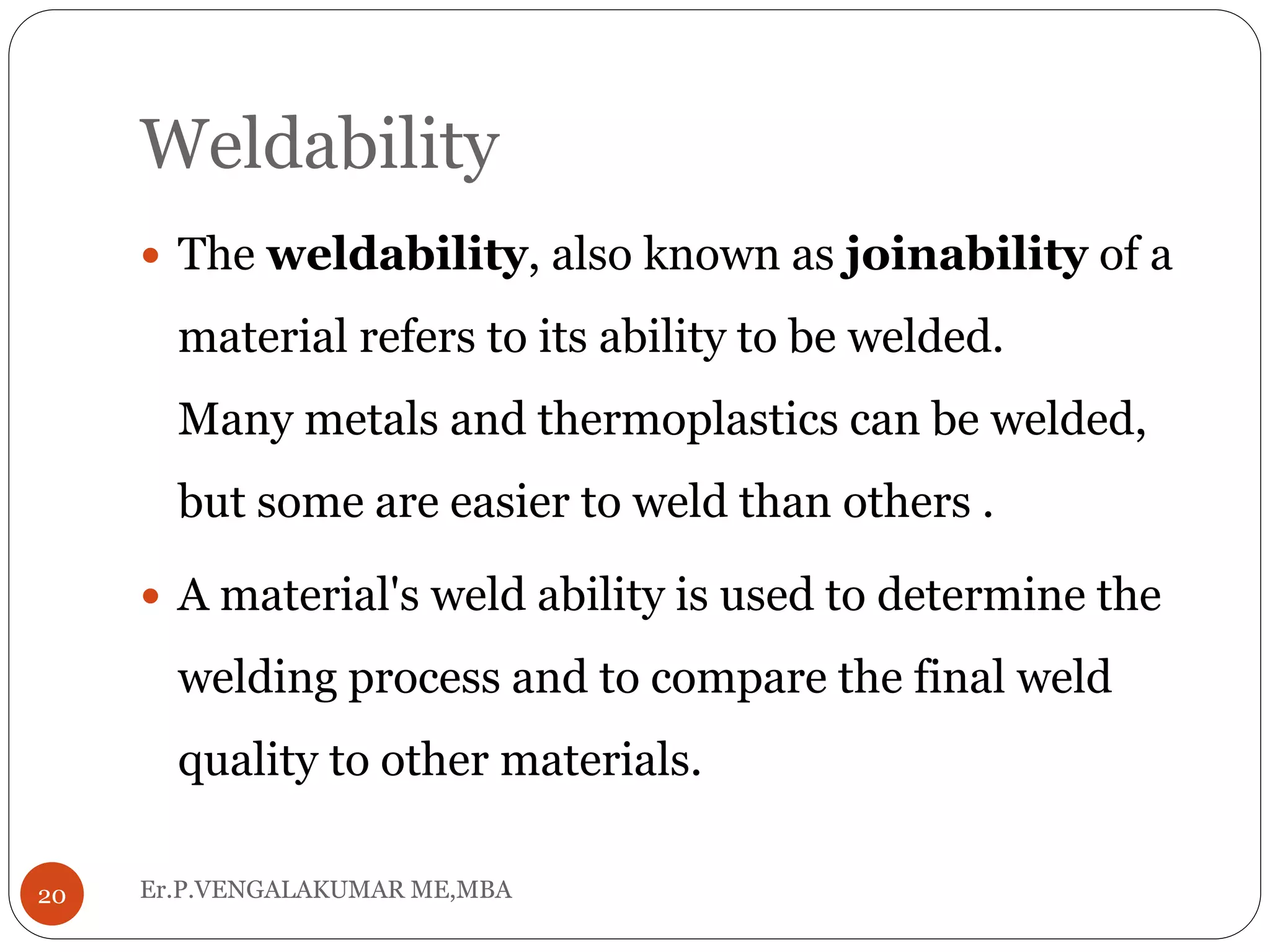 Weldability
Er.P.VENGALAKUMAR ME,MBA20
 The weldability, also known as joinability of a
material refers to its ability to be welded.
Many metals and thermoplastics can be welded,
but some are easier to weld than others .
 A material's weld ability is used to determine the
welding process and to compare the final weld
quality to other materials.
 