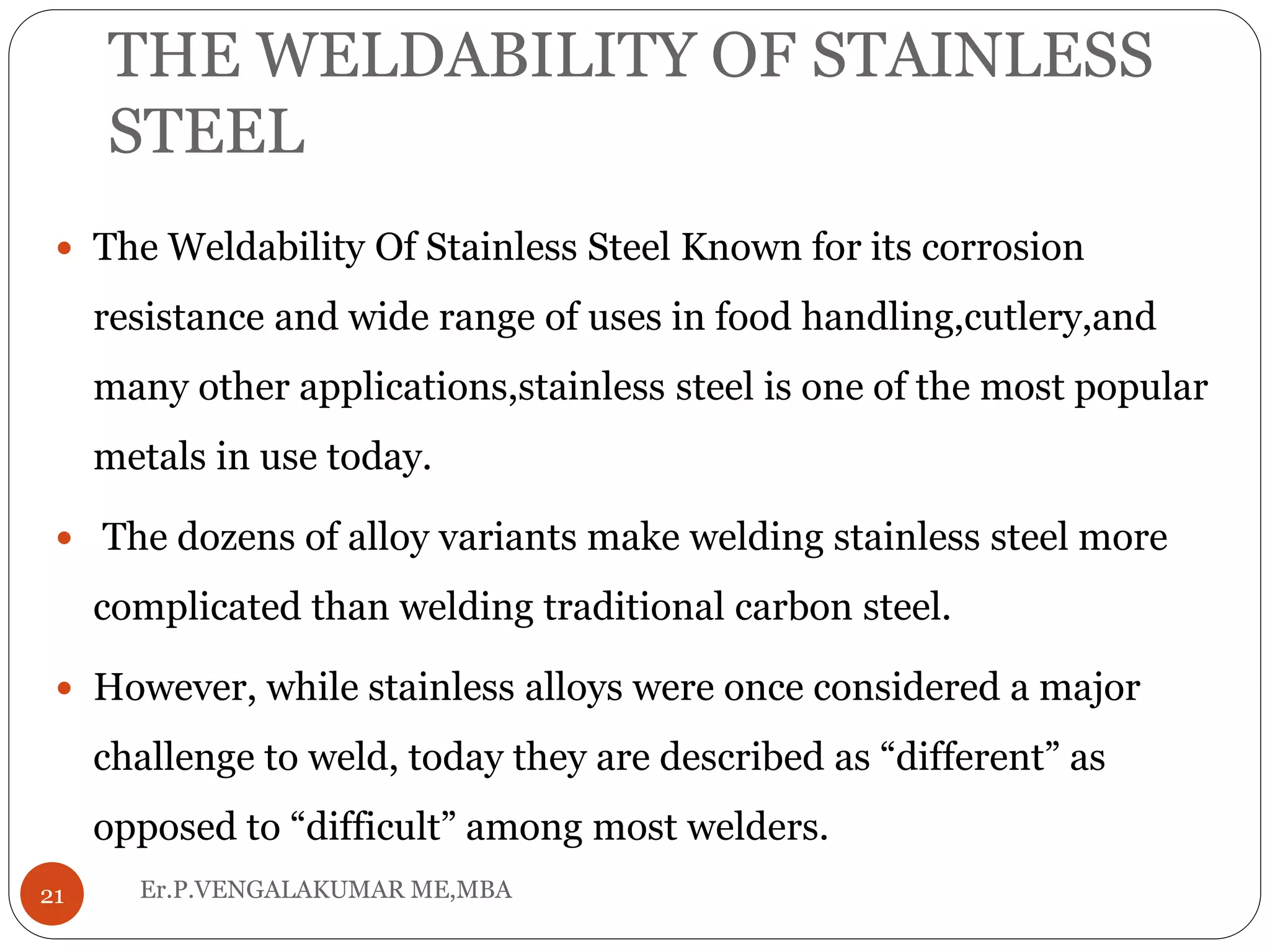 THE WELDABILITY OF STAINLESS
STEEL
Er.P.VENGALAKUMAR ME,MBA21
 The Weldability Of Stainless Steel Known for its corrosion
resistance and wide range of uses in food handling,cutlery,and
many other applications,stainless steel is one of the most popular
metals in use today.
 The dozens of alloy variants make welding stainless steel more
complicated than welding traditional carbon steel.
 However, while stainless alloys were once considered a major
challenge to weld, today they are described as “different” as
opposed to “difficult” among most welders.
 