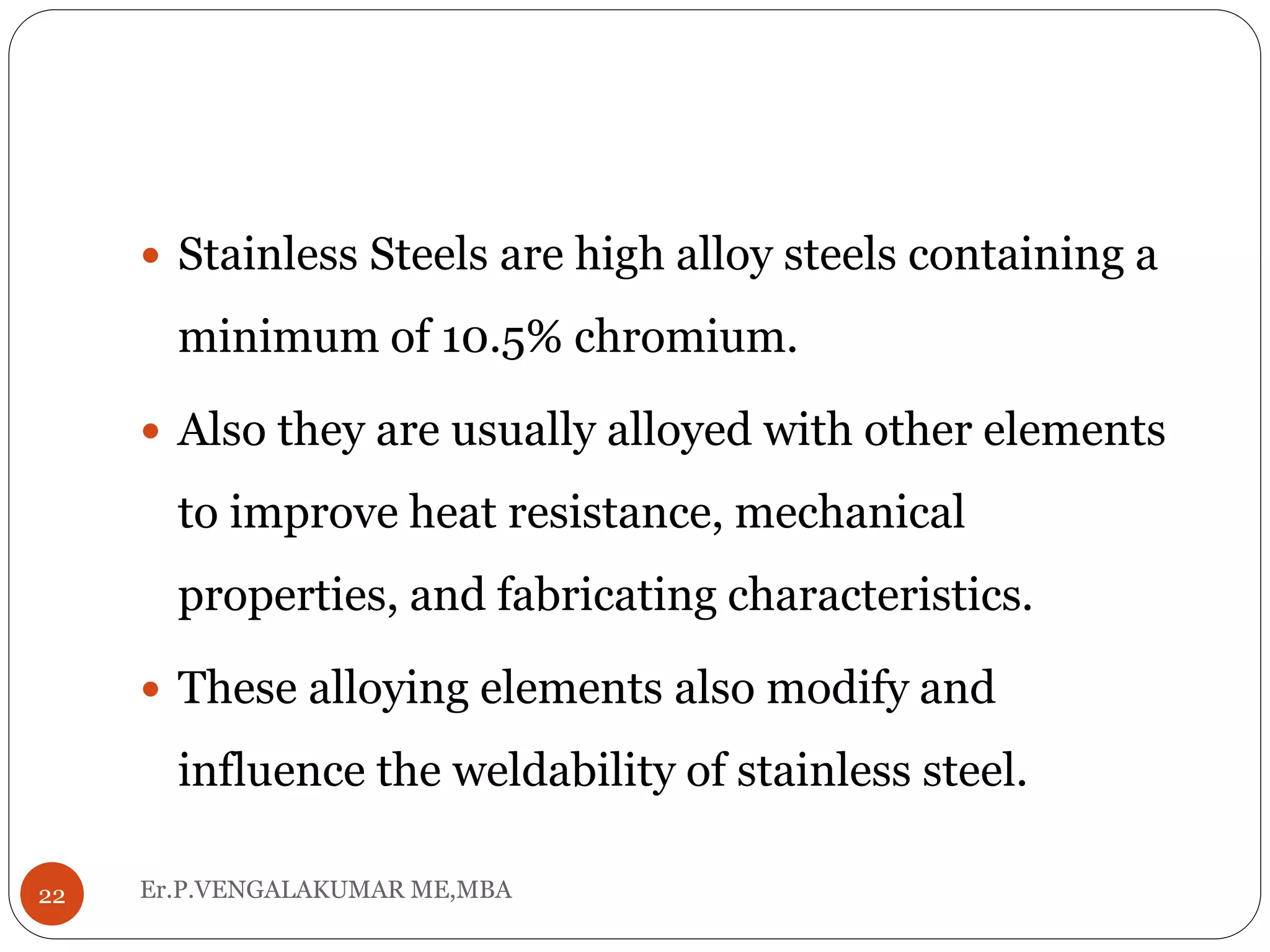 Er.P.VENGALAKUMAR ME,MBA22
 Stainless Steels are high alloy steels containing a
minimum of 10.5% chromium.
 Also they are usually alloyed with other elements
to improve heat resistance, mechanical
properties, and fabricating characteristics.
 These alloying elements also modify and
influence the weldability of stainless steel.
 