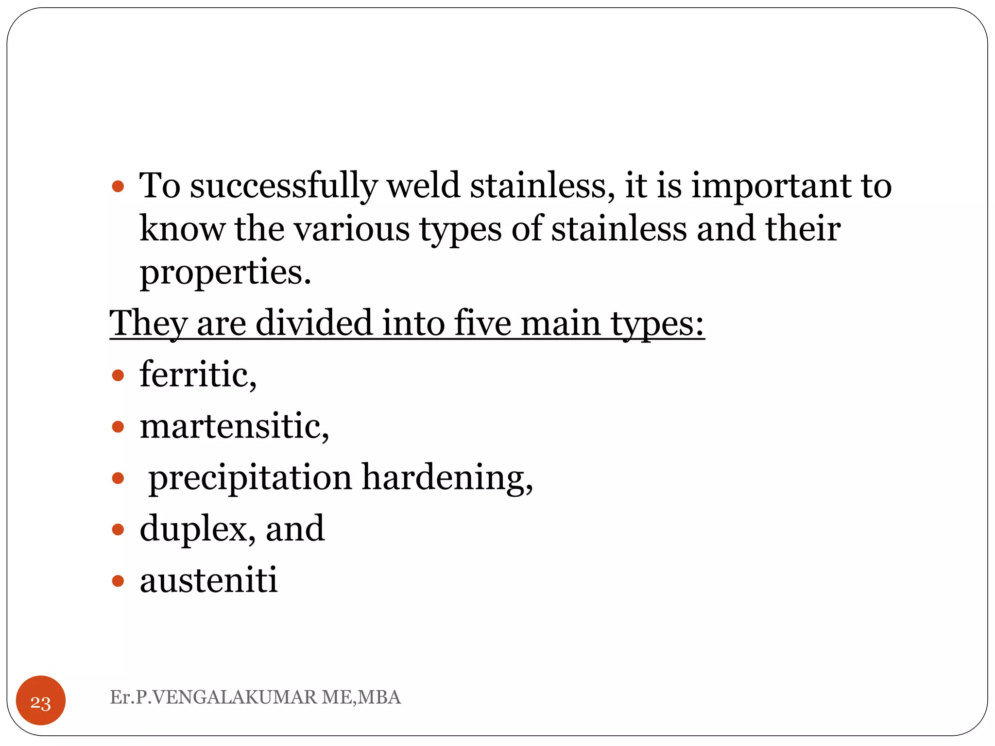 Er.P.VENGALAKUMAR ME,MBA23
 To successfully weld stainless, it is important to
know the various types of stainless and their
properties.
They are divided into five main types:
 ferritic,
 martensitic,
 precipitation hardening,
 duplex, and
 austeniti
 