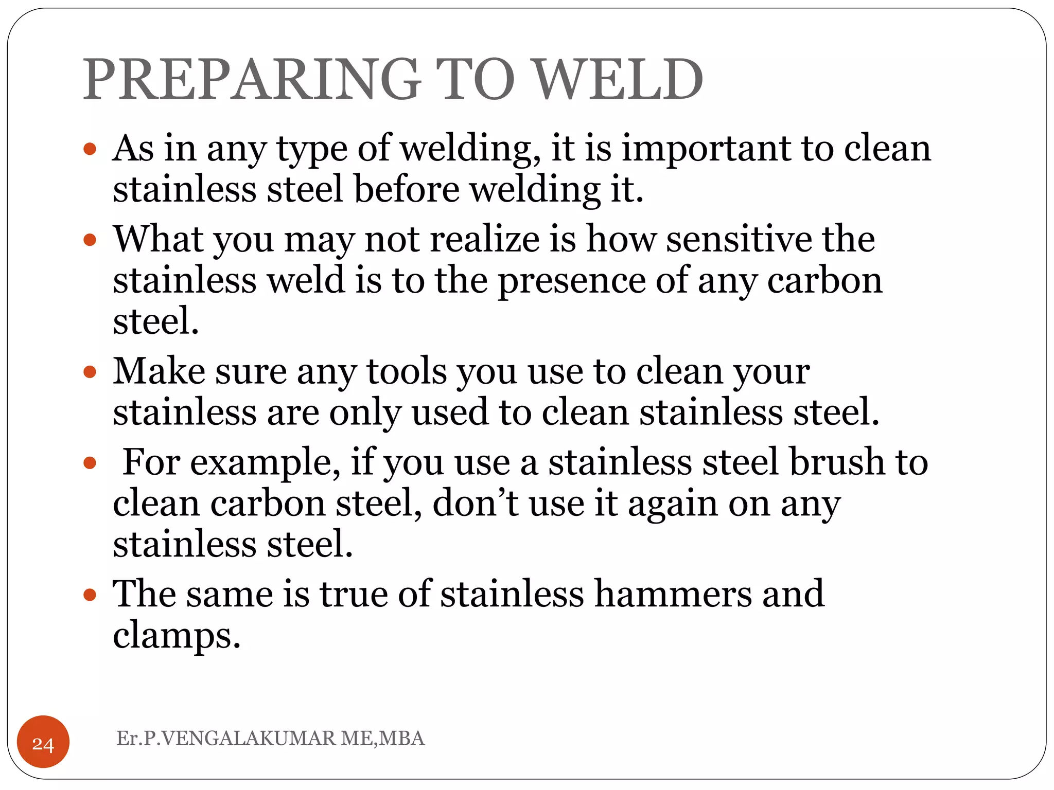 PREPARING TO WELD
Er.P.VENGALAKUMAR ME,MBA24
 As in any type of welding, it is important to clean
stainless steel before welding it.
 What you may not realize is how sensitive the
stainless weld is to the presence of any carbon
steel.
 Make sure any tools you use to clean your
stainless are only used to clean stainless steel.
 For example, if you use a stainless steel brush to
clean carbon steel, don’t use it again on any
stainless steel.
 The same is true of stainless hammers and
clamps.
 