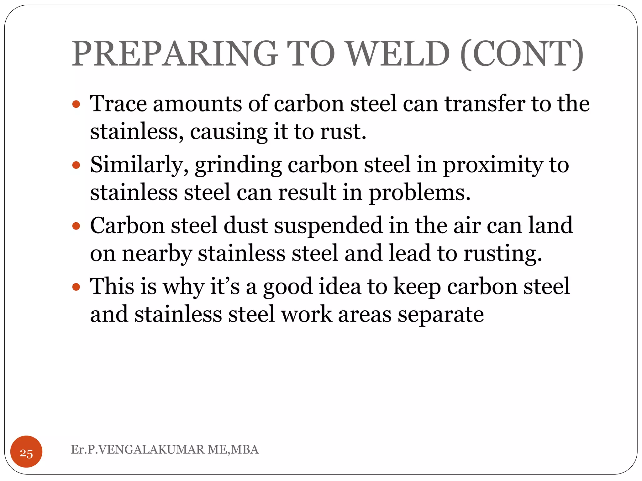 PREPARING TO WELD (CONT)
Er.P.VENGALAKUMAR ME,MBA25
 Trace amounts of carbon steel can transfer to the
stainless, causing it to rust.
 Similarly, grinding carbon steel in proximity to
stainless steel can result in problems.
 Carbon steel dust suspended in the air can land
on nearby stainless steel and lead to rusting.
 This is why it’s a good idea to keep carbon steel
and stainless steel work areas separate
 