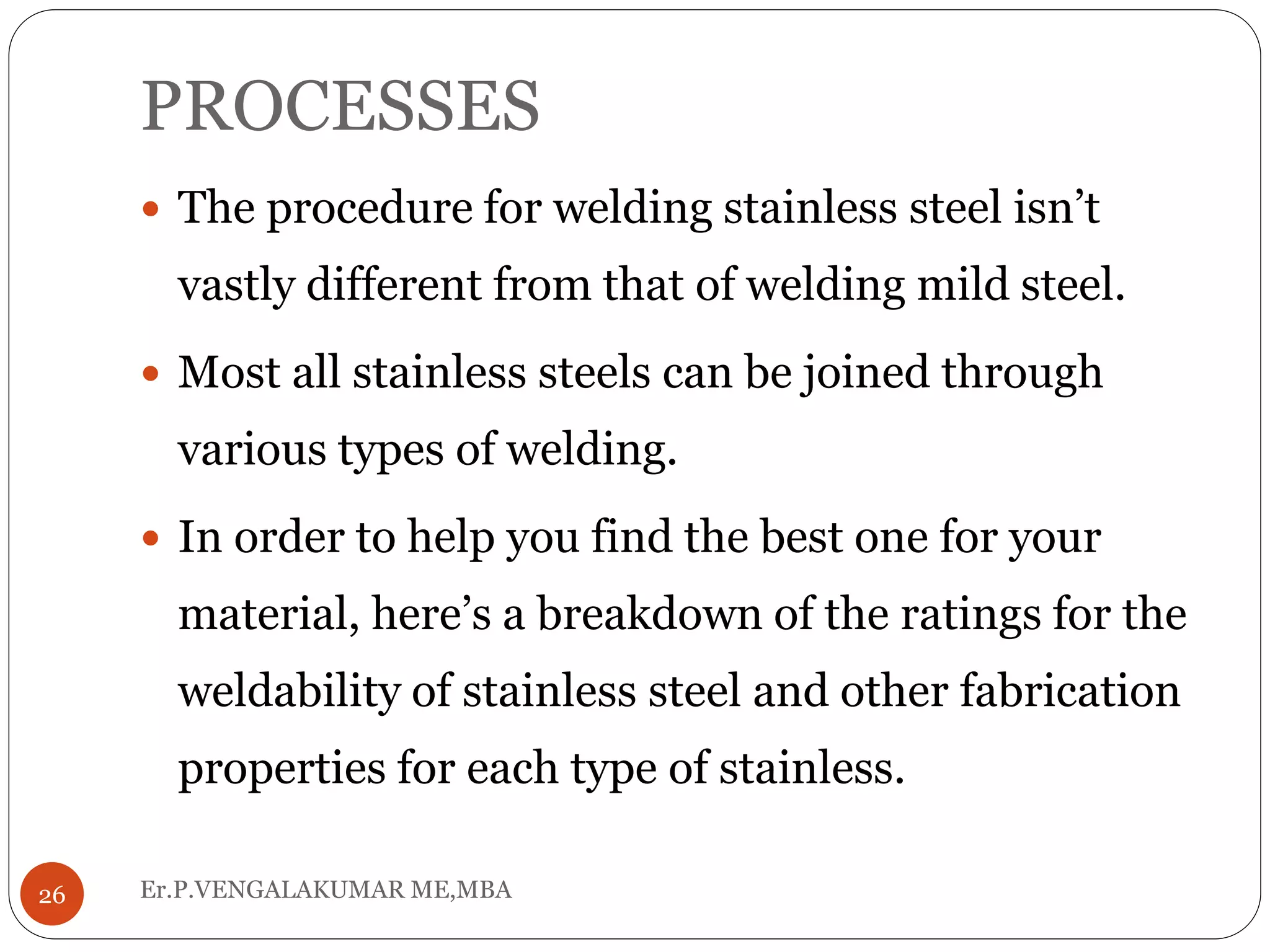 PROCESSES
Er.P.VENGALAKUMAR ME,MBA26
 The procedure for welding stainless steel isn’t
vastly different from that of welding mild steel.
 Most all stainless steels can be joined through
various types of welding.
 In order to help you find the best one for your
material, here’s a breakdown of the ratings for the
weldability of stainless steel and other fabrication
properties for each type of stainless.
 