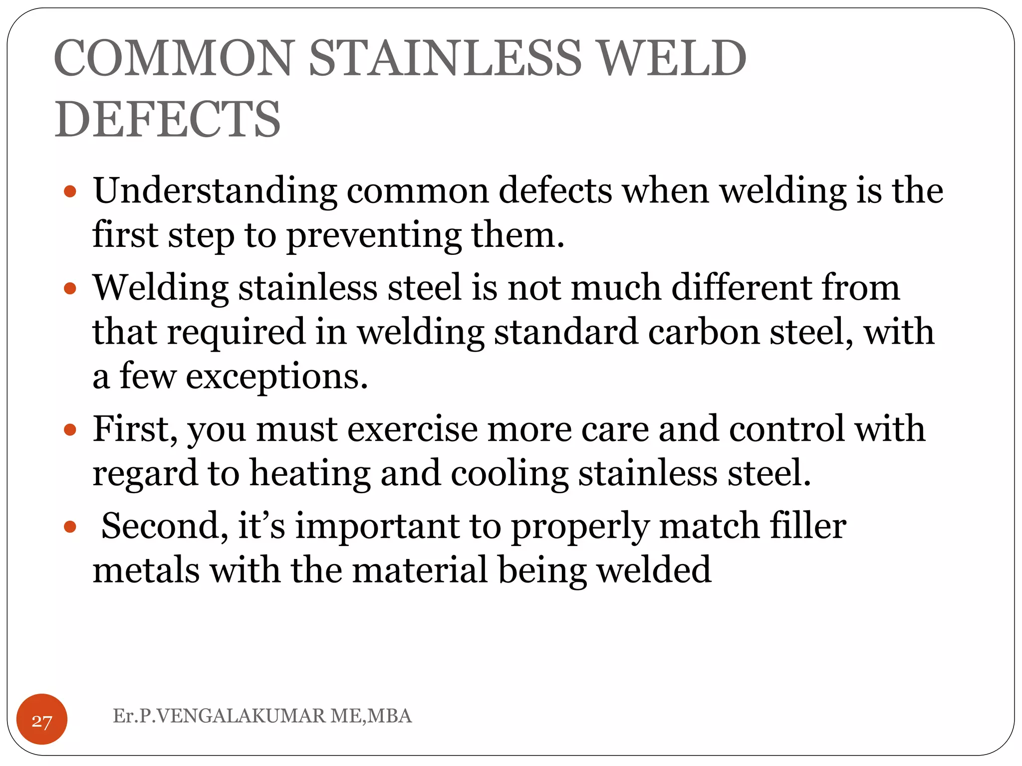 COMMON STAINLESS WELD
DEFECTS
Er.P.VENGALAKUMAR ME,MBA27
 Understanding common defects when welding is the
first step to preventing them.
 Welding stainless steel is not much different from
that required in welding standard carbon steel, with
a few exceptions.
 First, you must exercise more care and control with
regard to heating and cooling stainless steel.
 Second, it’s important to properly match filler
metals with the material being welded
 