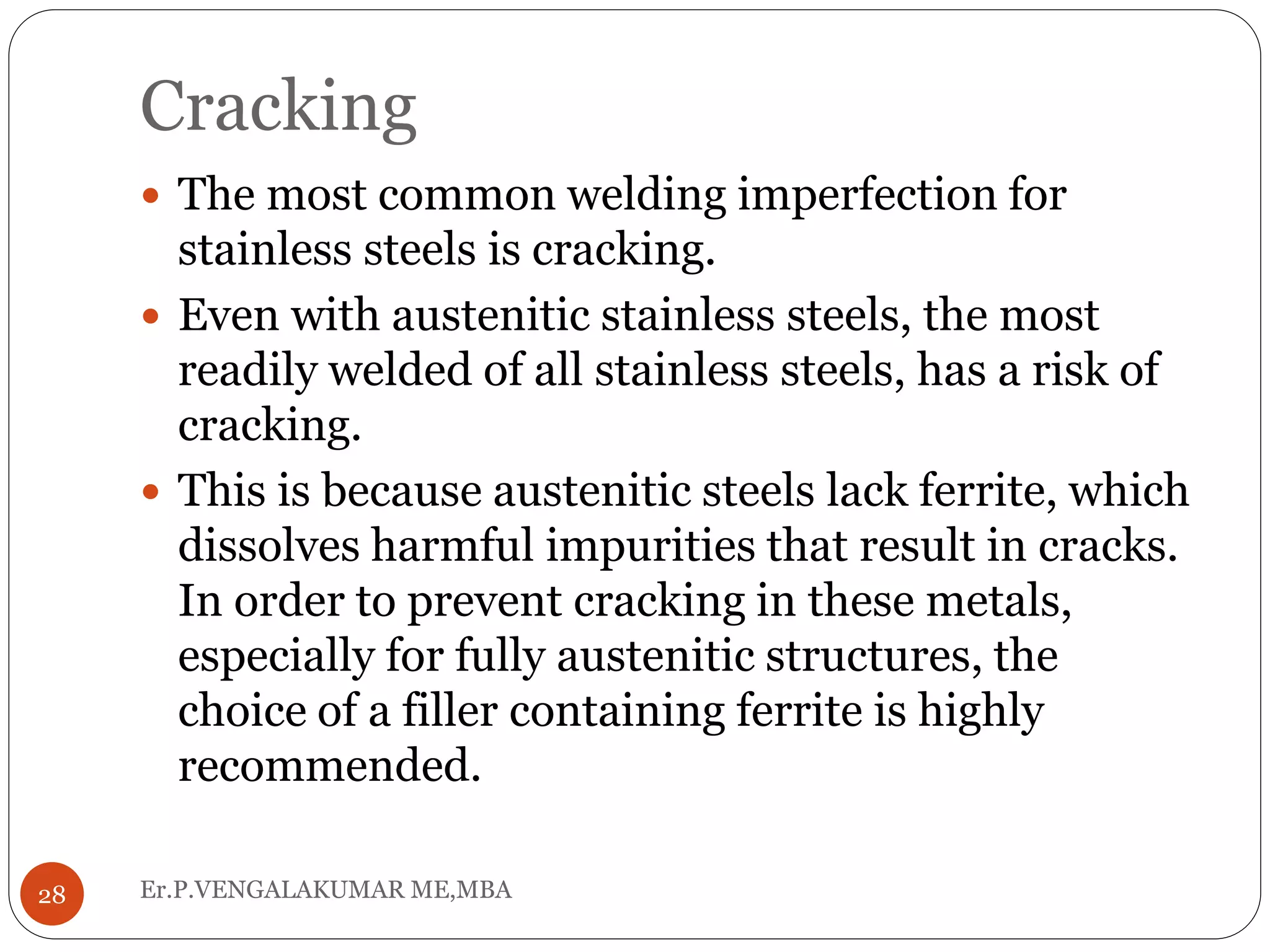 Cracking
Er.P.VENGALAKUMAR ME,MBA28
 The most common welding imperfection for
stainless steels is cracking.
 Even with austenitic stainless steels, the most
readily welded of all stainless steels, has a risk of
cracking.
 This is because austenitic steels lack ferrite, which
dissolves harmful impurities that result in cracks.
In order to prevent cracking in these metals,
especially for fully austenitic structures, the
choice of a filler containing ferrite is highly
recommended.
 
