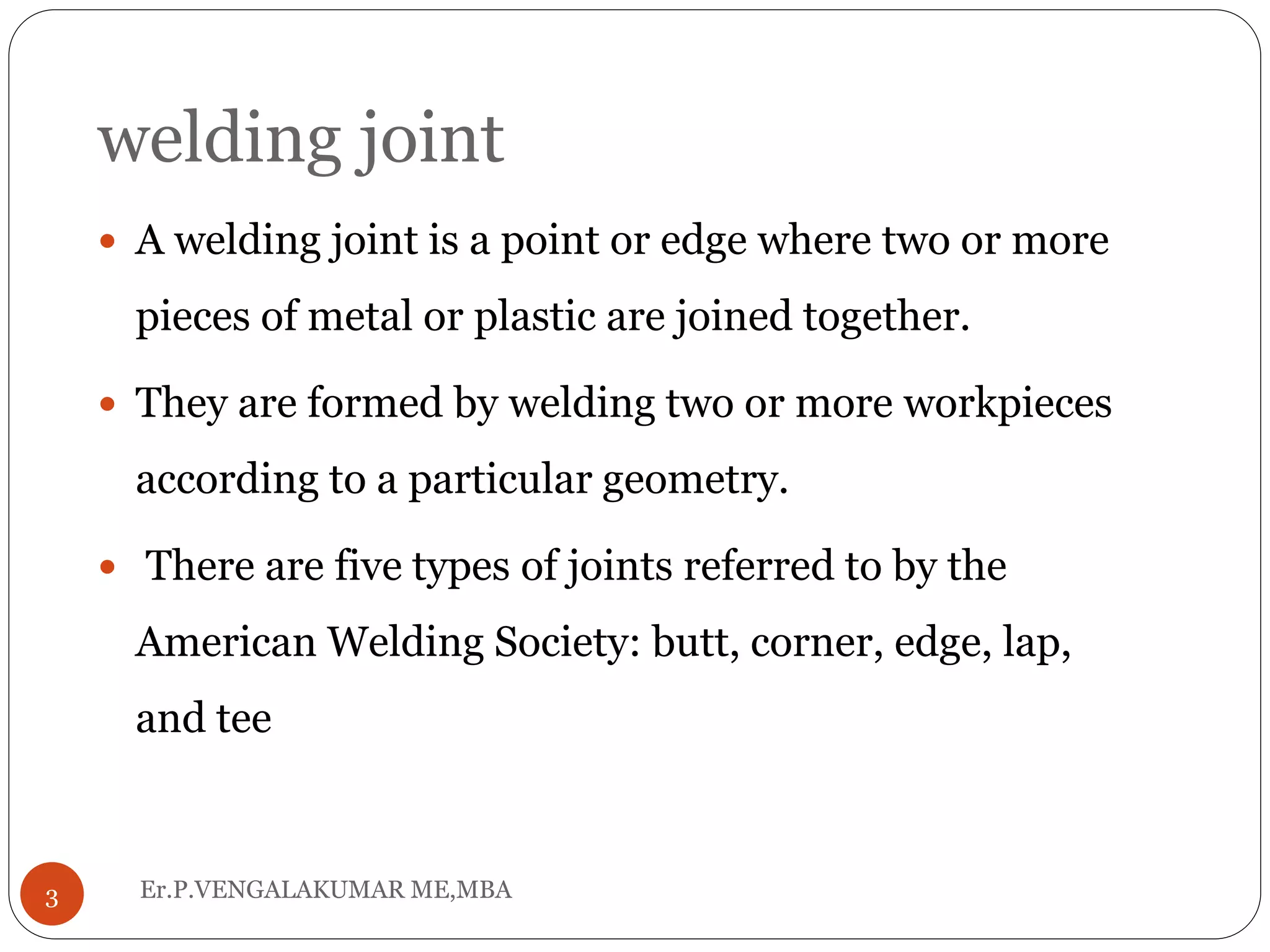 welding joint
Er.P.VENGALAKUMAR ME,MBA3
 A welding joint is a point or edge where two or more
pieces of metal or plastic are joined together.
 They are formed by welding two or more workpieces
according to a particular geometry.
 There are five types of joints referred to by the
American Welding Society: butt, corner, edge, lap,
and tee
 