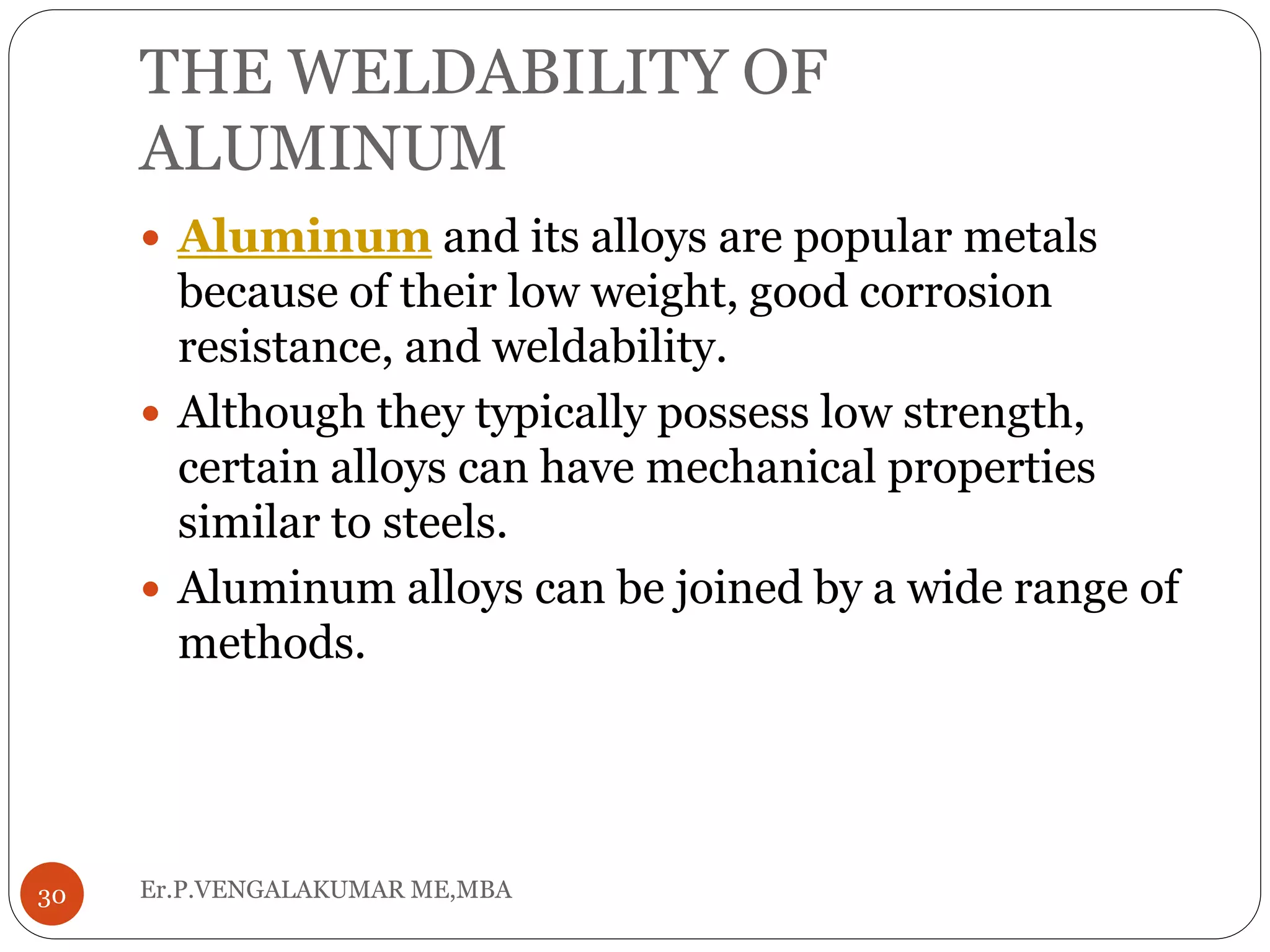 THE WELDABILITY OF
ALUMINUM
Er.P.VENGALAKUMAR ME,MBA30
 Aluminum and its alloys are popular metals
because of their low weight, good corrosion
resistance, and weldability.
 Although they typically possess low strength,
certain alloys can have mechanical properties
similar to steels.
 Aluminum alloys can be joined by a wide range of
methods.
 