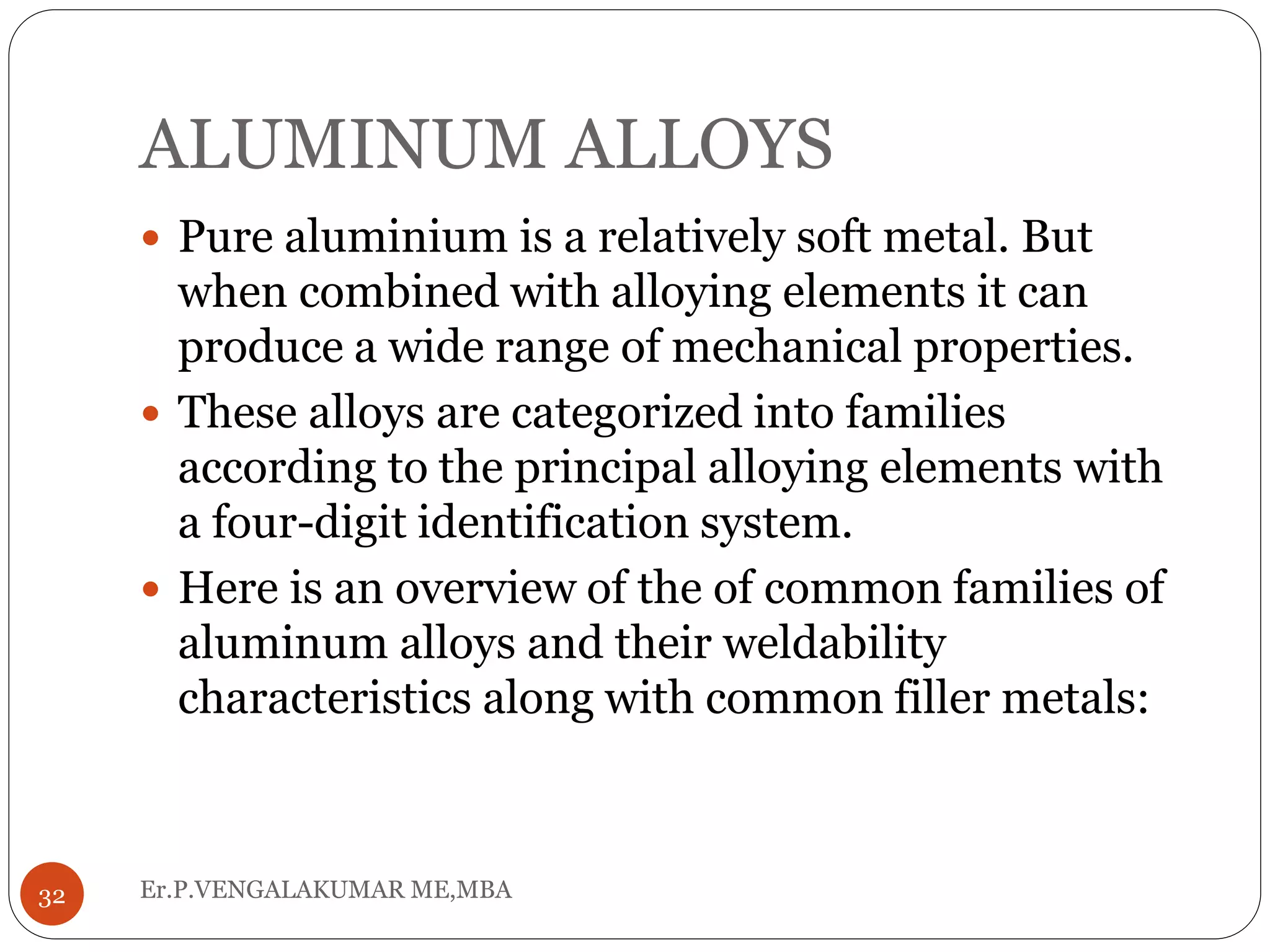 ALUMINUM ALLOYS
Er.P.VENGALAKUMAR ME,MBA32
 Pure aluminium is a relatively soft metal. But
when combined with alloying elements it can
produce a wide range of mechanical properties.
 These alloys are categorized into families
according to the principal alloying elements with
a four-digit identification system.
 Here is an overview of the of common families of
aluminum alloys and their weldability
characteristics along with common filler metals:
 