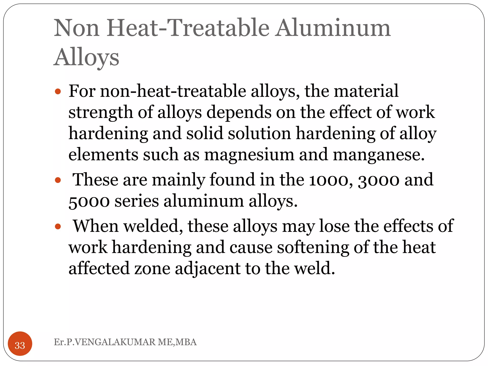 Non Heat-Treatable Aluminum
Alloys
Er.P.VENGALAKUMAR ME,MBA33
 For non-heat-treatable alloys, the material
strength of alloys depends on the effect of work
hardening and solid solution hardening of alloy
elements such as magnesium and manganese.
 These are mainly found in the 1000, 3000 and
5000 series aluminum alloys.
 When welded, these alloys may lose the effects of
work hardening and cause softening of the heat
affected zone adjacent to the weld.
 