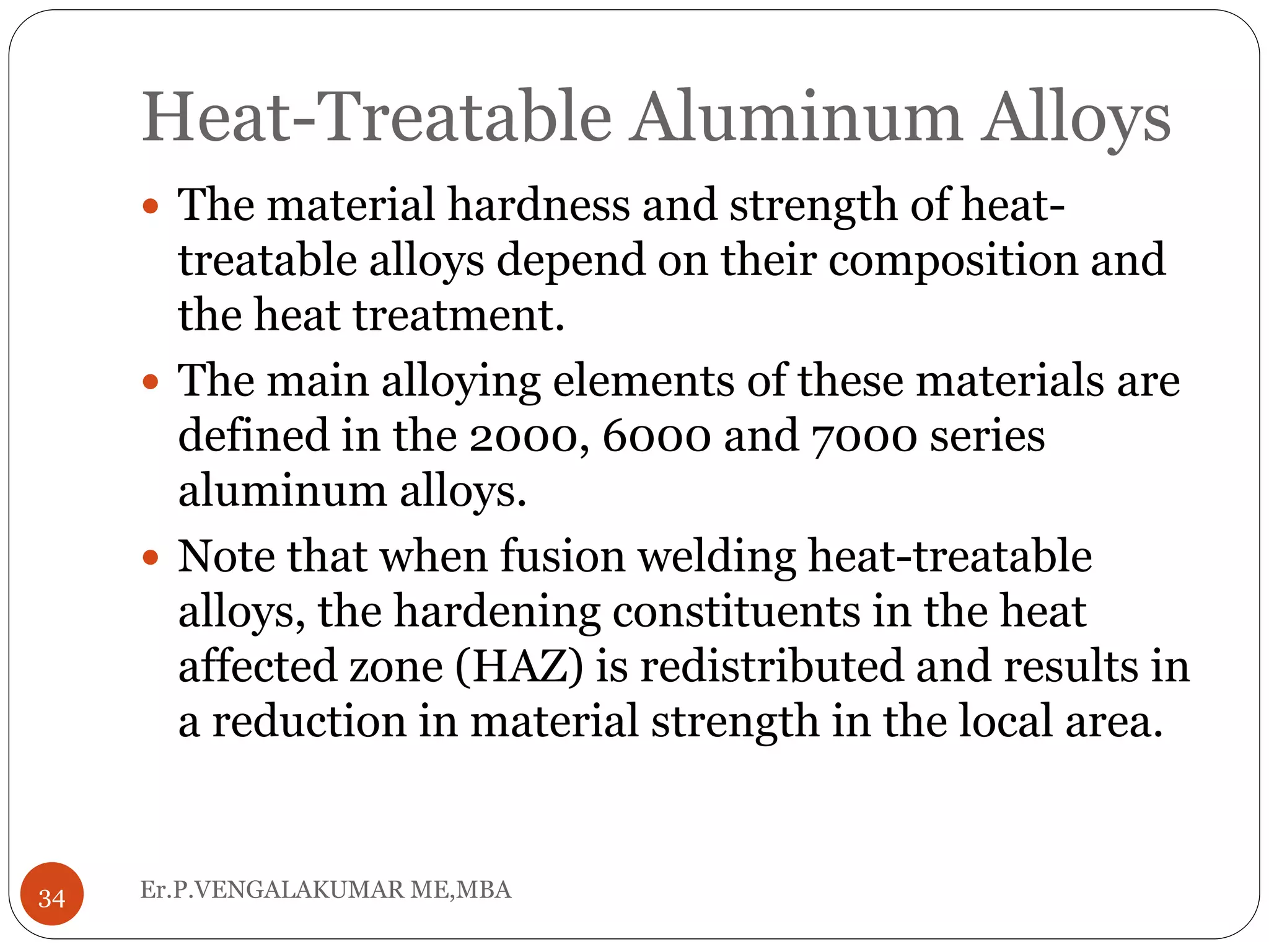 Heat-Treatable Aluminum Alloys
Er.P.VENGALAKUMAR ME,MBA34
 The material hardness and strength of heat-
treatable alloys depend on their composition and
the heat treatment.
 The main alloying elements of these materials are
defined in the 2000, 6000 and 7000 series
aluminum alloys.
 Note that when fusion welding heat-treatable
alloys, the hardening constituents in the heat
affected zone (HAZ) is redistributed and results in
a reduction in material strength in the local area.
 