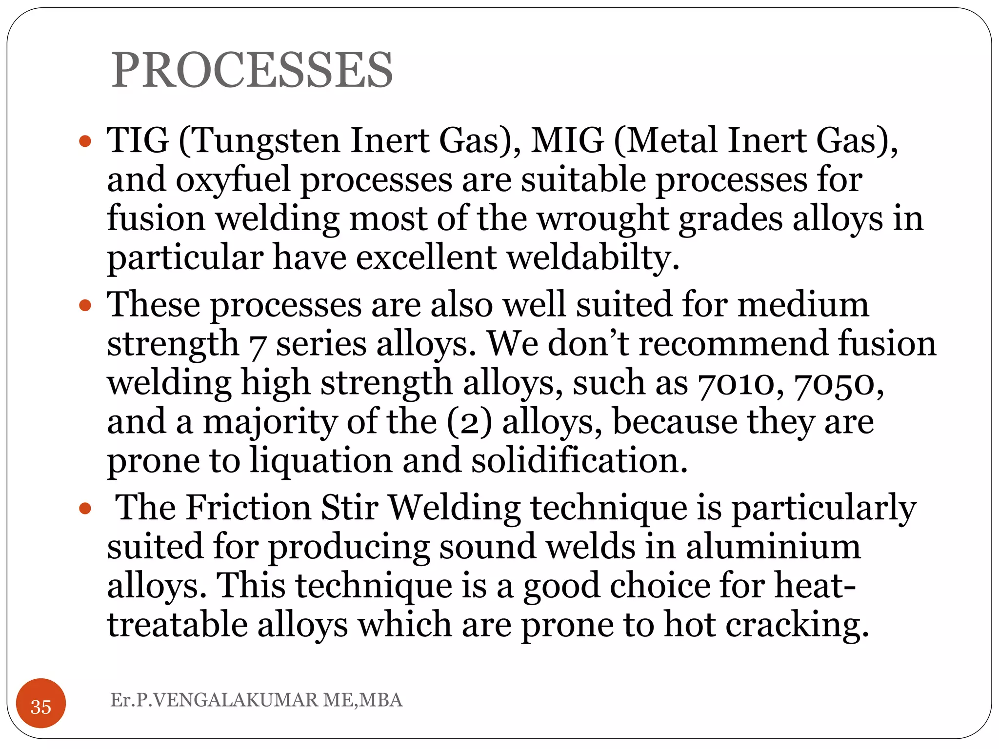 PROCESSES
Er.P.VENGALAKUMAR ME,MBA35
 TIG (Tungsten Inert Gas), MIG (Metal Inert Gas),
and oxyfuel processes are suitable processes for
fusion welding most of the wrought grades alloys in
particular have excellent weldabilty.
 These processes are also well suited for medium
strength 7 series alloys. We don’t recommend fusion
welding high strength alloys, such as 7010, 7050,
and a majority of the (2) alloys, because they are
prone to liquation and solidification.
 The Friction Stir Welding technique is particularly
suited for producing sound welds in aluminium
alloys. This technique is a good choice for heat-
treatable alloys which are prone to hot cracking.
 
