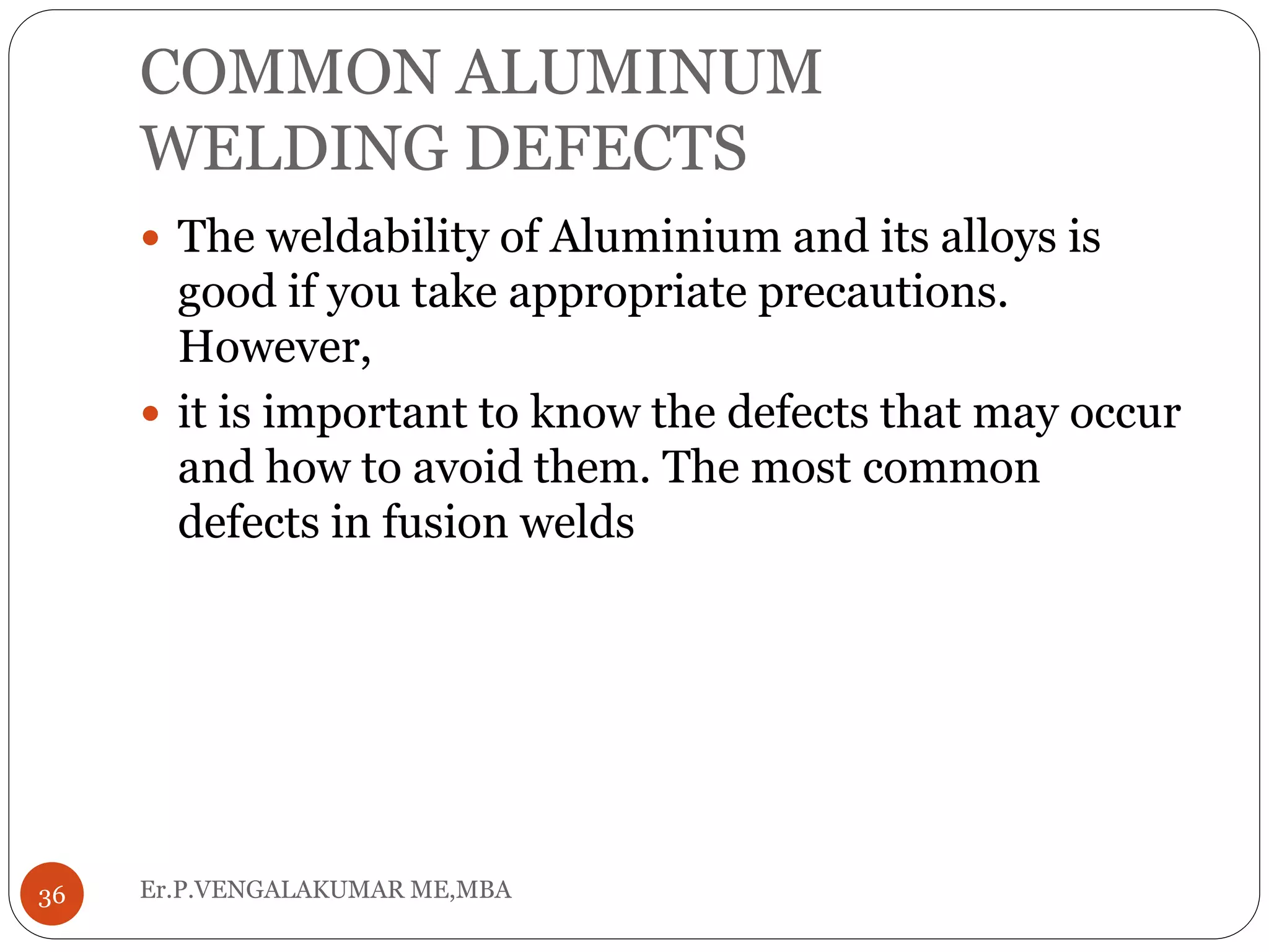 COMMON ALUMINUM
WELDING DEFECTS
Er.P.VENGALAKUMAR ME,MBA36
 The weldability of Aluminium and its alloys is
good if you take appropriate precautions.
However,
 it is important to know the defects that may occur
and how to avoid them. The most common
defects in fusion welds
 