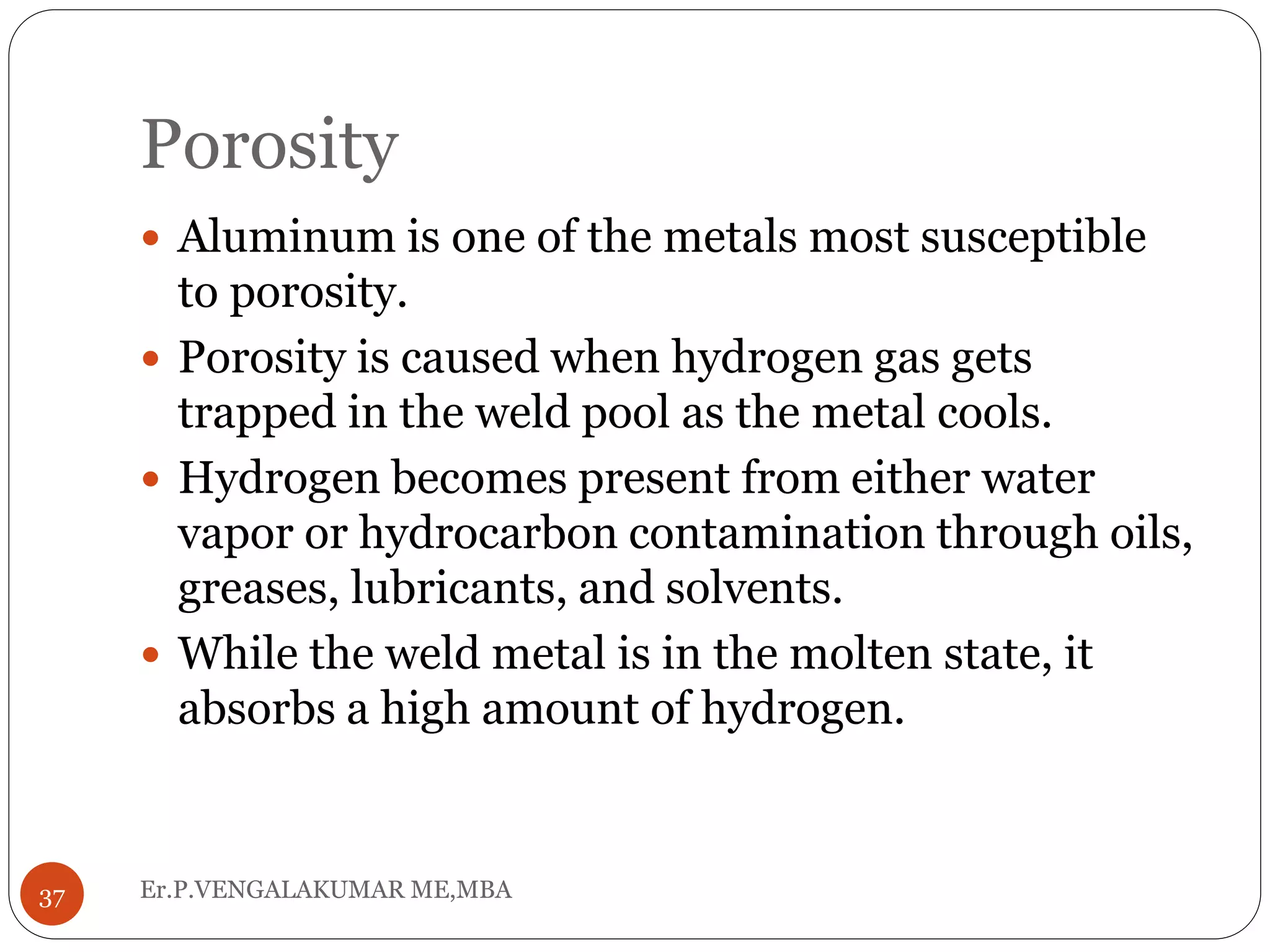Porosity
Er.P.VENGALAKUMAR ME,MBA37
 Aluminum is one of the metals most susceptible
to porosity.
 Porosity is caused when hydrogen gas gets
trapped in the weld pool as the metal cools.
 Hydrogen becomes present from either water
vapor or hydrocarbon contamination through oils,
greases, lubricants, and solvents.
 While the weld metal is in the molten state, it
absorbs a high amount of hydrogen.
 