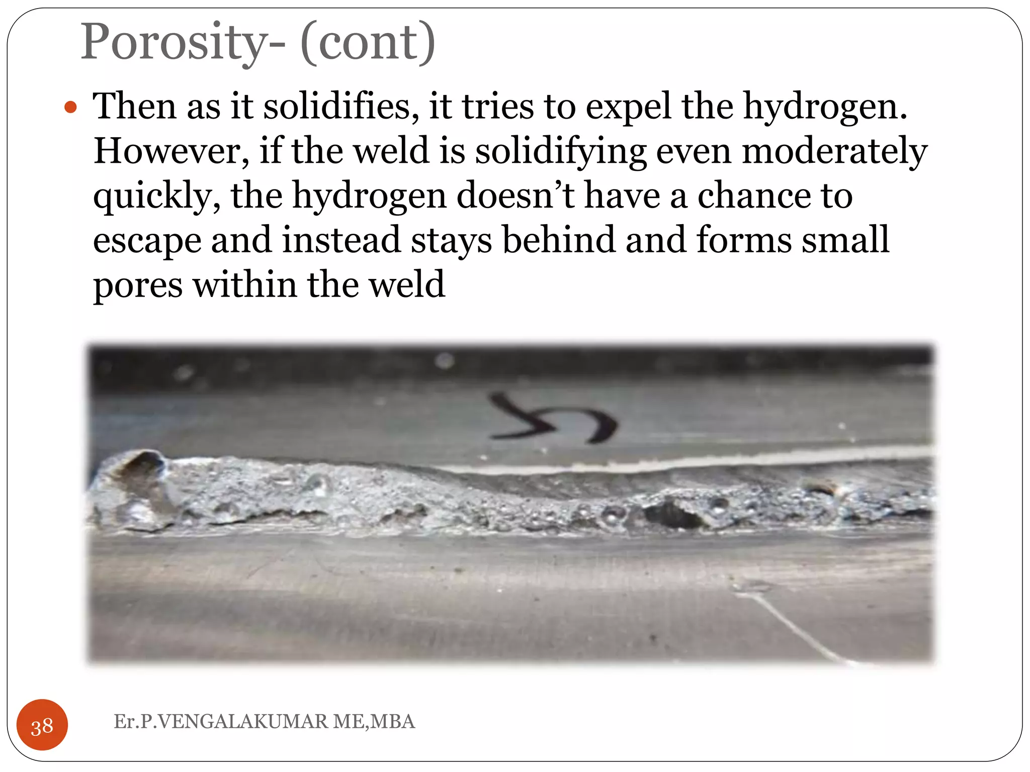 Porosity- (cont)
Er.P.VENGALAKUMAR ME,MBA38
 Then as it solidifies, it tries to expel the hydrogen.
However, if the weld is solidifying even moderately
quickly, the hydrogen doesn’t have a chance to
escape and instead stays behind and forms small
pores within the weld
 