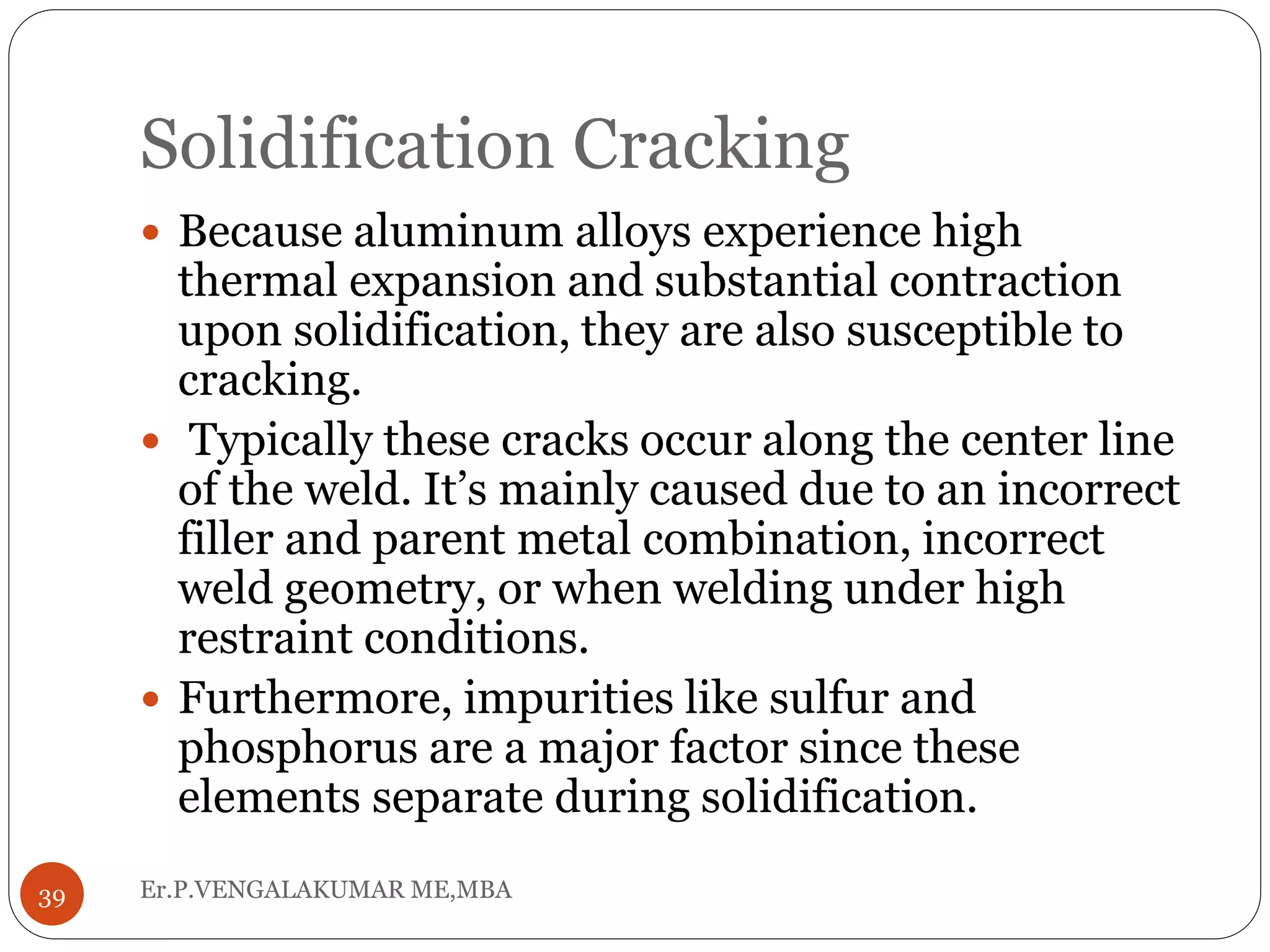 Solidification Cracking
Er.P.VENGALAKUMAR ME,MBA39
 Because aluminum alloys experience high
thermal expansion and substantial contraction
upon solidification, they are also susceptible to
cracking.
 Typically these cracks occur along the center line
of the weld. It’s mainly caused due to an incorrect
filler and parent metal combination, incorrect
weld geometry, or when welding under high
restraint conditions.
 Furthermore, impurities like sulfur and
phosphorus are a major factor since these
elements separate during solidification.
 