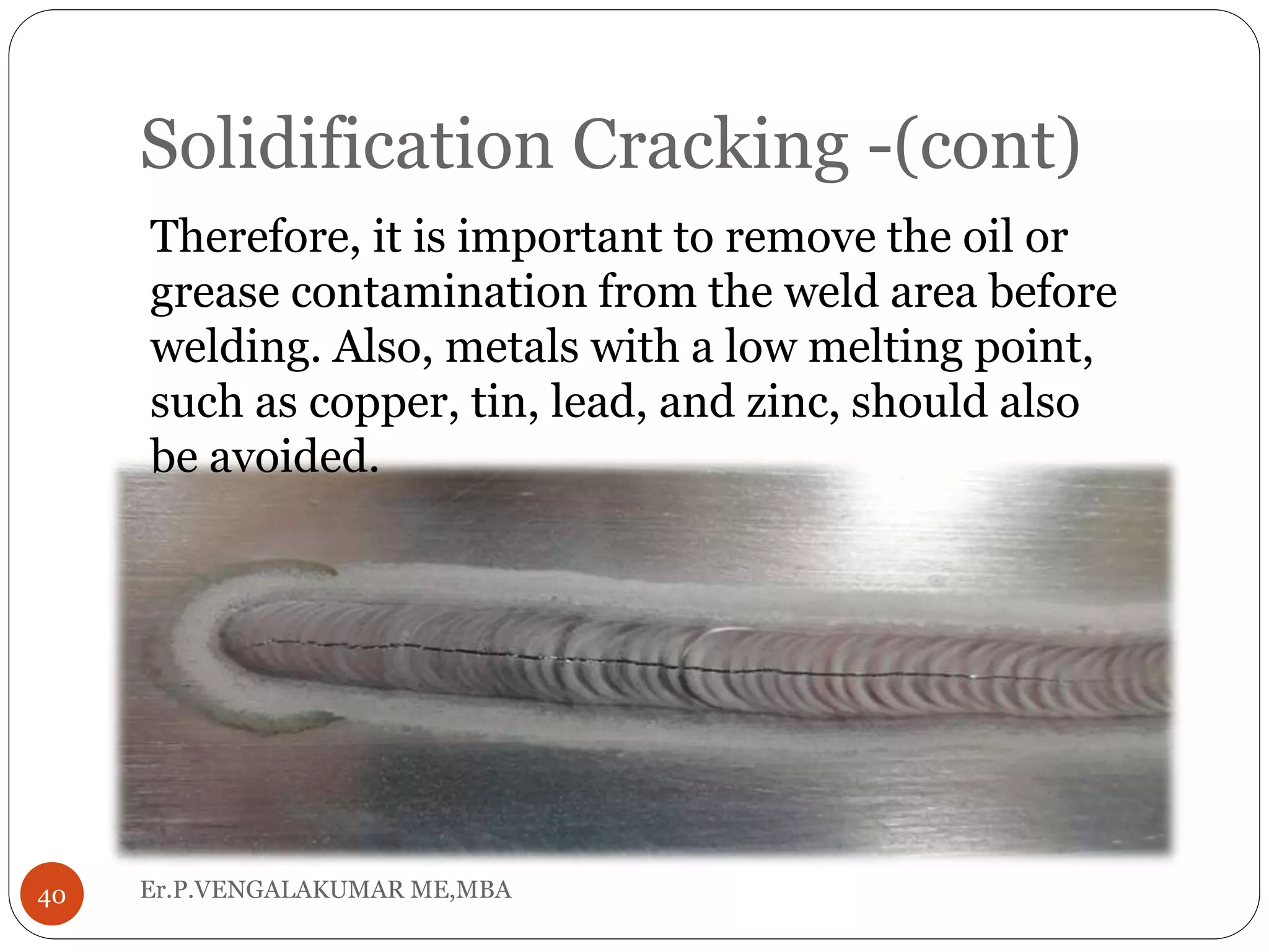 Solidification Cracking -(cont)
Er.P.VENGALAKUMAR ME,MBA40
Therefore, it is important to remove the oil or
grease contamination from the weld area before
welding. Also, metals with a low melting point,
such as copper, tin, lead, and zinc, should also
be avoided.
 