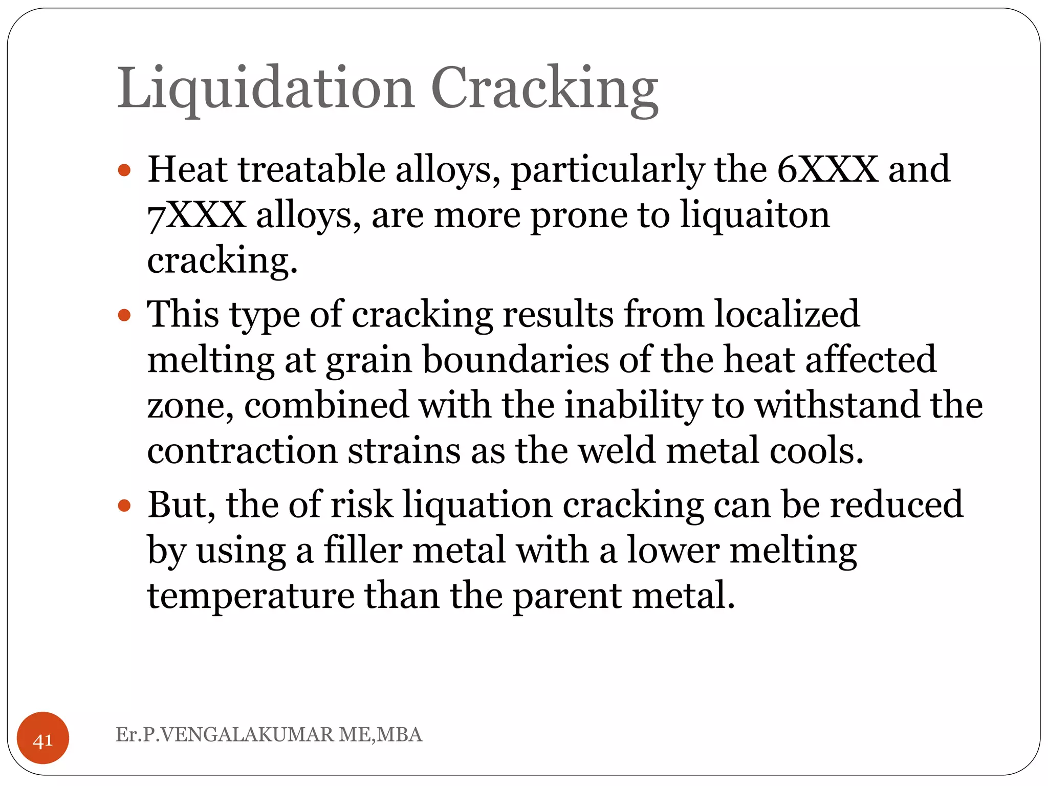 Liquidation Cracking
Er.P.VENGALAKUMAR ME,MBA41
 Heat treatable alloys, particularly the 6XXX and
7XXX alloys, are more prone to liquaiton
cracking.
 This type of cracking results from localized
melting at grain boundaries of the heat affected
zone, combined with the inability to withstand the
contraction strains as the weld metal cools.
 But, the of risk liquation cracking can be reduced
by using a filler metal with a lower melting
temperature than the parent metal.
 