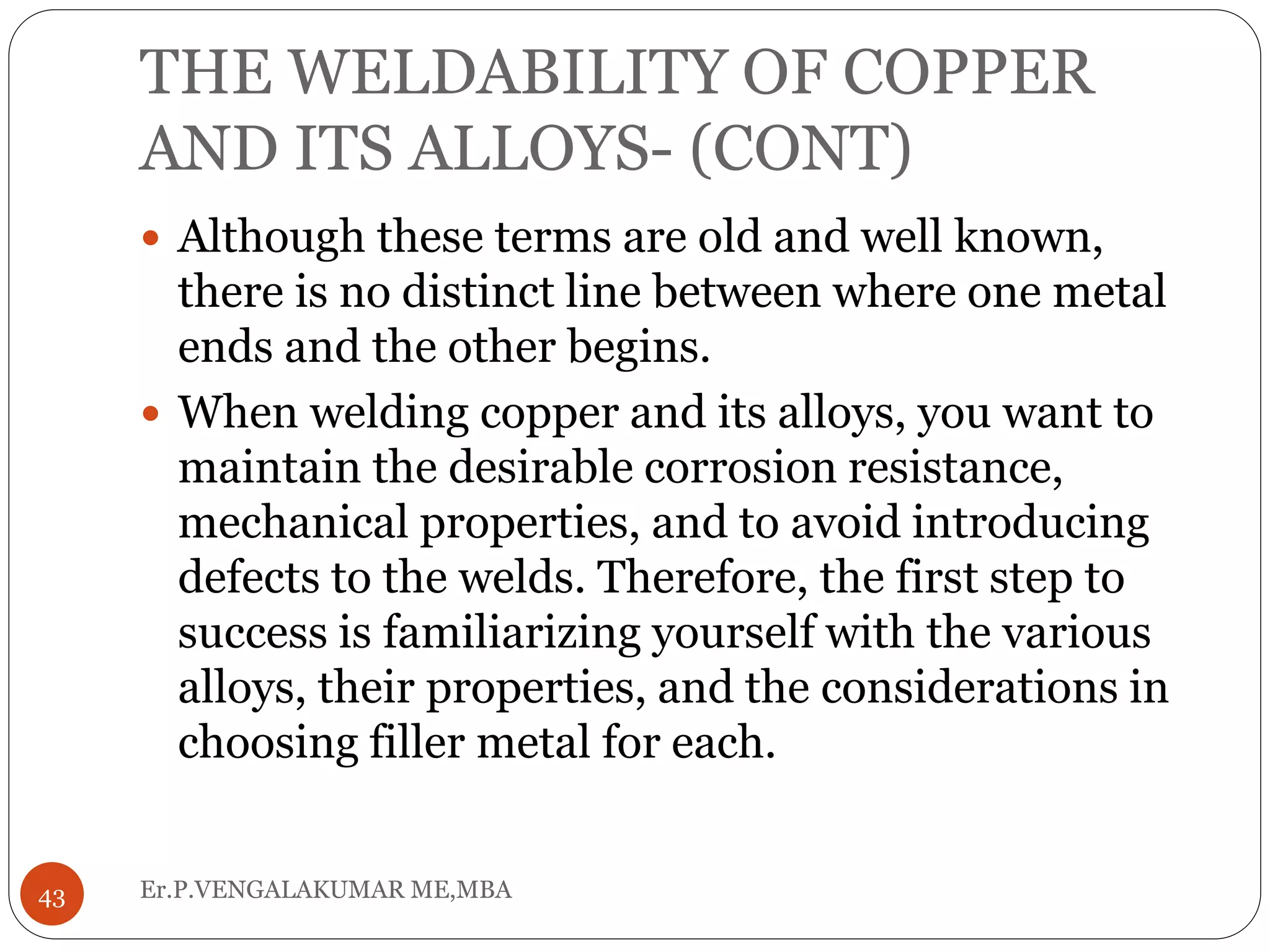 THE WELDABILITY OF COPPER
AND ITS ALLOYS- (CONT)
Er.P.VENGALAKUMAR ME,MBA43
 Although these terms are old and well known,
there is no distinct line between where one metal
ends and the other begins.
 When welding copper and its alloys, you want to
maintain the desirable corrosion resistance,
mechanical properties, and to avoid introducing
defects to the welds. Therefore, the first step to
success is familiarizing yourself with the various
alloys, their properties, and the considerations in
choosing filler metal for each.
 