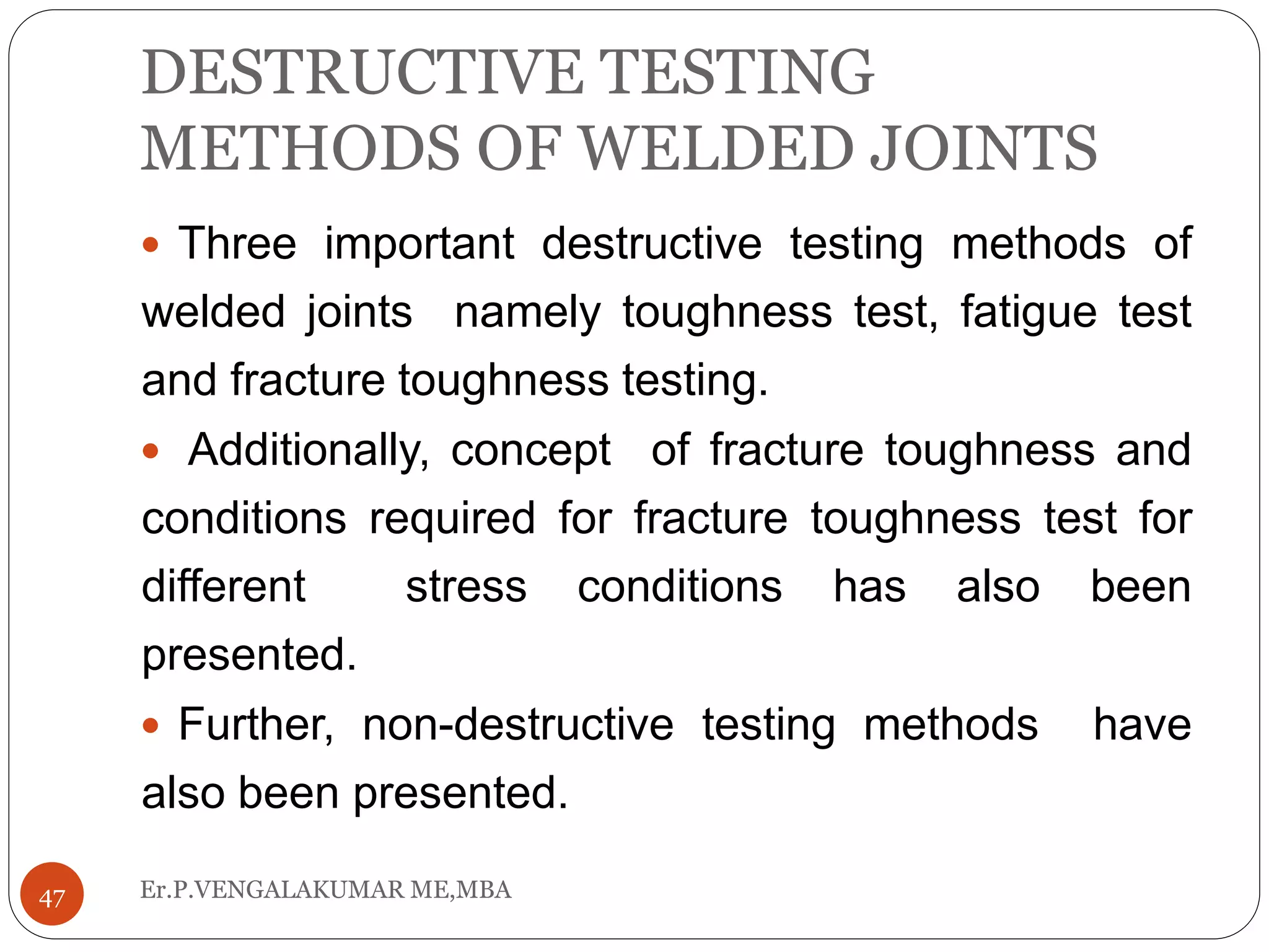 DESTRUCTIVE TESTING
METHODS OF WELDED JOINTS
Er.P.VENGALAKUMAR ME,MBA47
 Three important destructive testing methods of
welded joints namely toughness test, fatigue test
and fracture toughness testing.
 Additionally, concept of fracture toughness and
conditions required for fracture toughness test for
different stress conditions has also been
presented.
 Further, non-destructive testing methods have
also been presented.
 